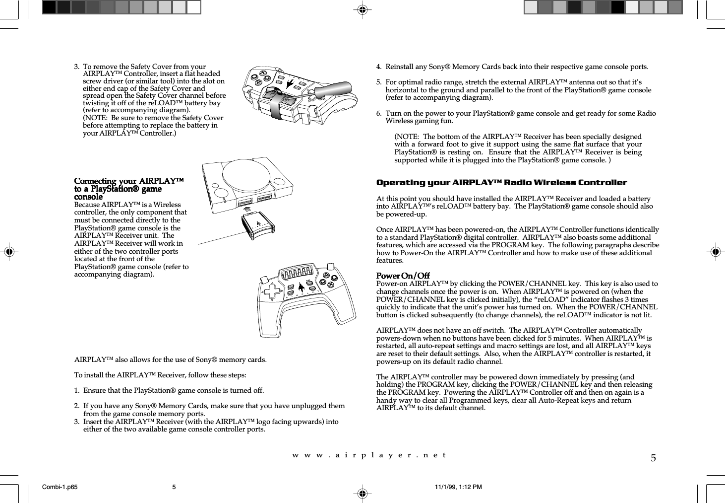 w  w  w  .  a  i  r  p  l  a  y  e  r  .  n  e  t5AIRPLAY™ also allows for the use of Sony® memory cards.To install the AIRPLAY™ Receiver, follow these steps:1. Ensure that the PlayStation® game console is turned off.2. If you have any Sony® Memory Cards, make sure that you have unplugged themfrom the game console memory ports.3. Insert the AIRPLAY™ Receiver (with the AIRPLAY™ logo facing upwards) intoeither of the two available game console controller ports.4. Reinstall any Sony® Memory Cards back into their respective game console ports.5. For optimal radio range, stretch the external AIRPLAY™ antenna out so that it’shorizontal to the ground and parallel to the front of the PlayStation® game console(refer to accompanying diagram).6. Turn on the power to your PlayStation® game console and get ready for some RadioWireless gaming fun.Operating your AIRPLAY™ Radio Wireless ControllerAt this point you should have installed the AIRPLAY™ Receiver and loaded a batteryinto AIRPLAY™’s reLOAD™ battery bay.  The PlayStation® game console should alsobe powered-up.Once AIRPLAY™ has been powered-on, the AIRPLAY™ Controller functions identicallyto a standard PlayStation® digital controller.  AIRPLAY™ also boasts some additionalfeatures, which are accessed via the PROGRAM key.  The following paragraphs describehow to Power-On the AIRPLAY™ Controller and how to make use of these additionalfeatures.Power On/OffPower On/OffPower On/OffPower On/OffPower On/OffPower-on AIRPLAY™ by clicking the POWER/CHANNEL key.  This key is also used tochange channels once the power is on.  When AIRPLAY™ is powered on (when thePOWER/CHANNEL key is clicked initially), the “reLOAD” indicator flashes 3 timesquickly to indicate that the unit’s power has turned on.  When the POWER/CHANNELbutton is clicked subsequently (to change channels), the reLOAD™ indicator is not lit.AIRPLAY™ does not have an off switch.  The AIRPLAY™ Controller automaticallypowers-down when no buttons have been clicked for 5 minutes.  When AIRPLAY™ isrestarted, all auto-repeat settings and macro settings are lost, and all AIRPLAY™ keysare reset to their default settings.  Also, when the AIRPLAY™ controller is restarted, itpowers-up on its default radio channel.The AIRPLAY™ controller may be powered down immediately by pressing (andholding) the PROGRAM key, clicking the POWER/CHANNEL key and then releasingthe PROGRAM key.  Powering the AIRPLAY™ Controller off and then on again is ahandy way to clear all Programmed keys, clear all Auto-Repeat keys and returnAIRPLAY™ to its default channel.3.  To remove the Safety Cover from yourAIRPLAY™ Controller, insert a flat headedscrew driver (or similar tool) into the slot oneither end cap of the Safety Cover andspread open the Safety Cover channel beforetwisting it off of the reLOAD™ battery bay(refer to accompanying diagram).(NOTE:  Be sure to remove the Safety Coverbefore attempting to replace the battery inyour AIRPLAY™ Controller.)Connecting your AIRPLAY™Connecting your AIRPLAY™Connecting your AIRPLAY™Connecting your AIRPLAY™Connecting your AIRPLAY™to a PlayStation® gameto a PlayStation® gameto a PlayStation® gameto a PlayStation® gameto a PlayStation® gameconsoleconsoleconsoleconsoleconsoleBecause AIRPLAY™ is a Wirelesscontroller, the only component thatmust be connected directly to thePlayStation® game console is theAIRPLAY™ Receiver unit.  TheAIRPLAY™ Receiver will work ineither of the two controller portslocated at the front of thePlayStation® game console (refer toaccompanying diagram).reLOADPROGRAMPOWERCHANNELSELECTSTART(NOTE:  The bottom of the AIRPLAY™ Receiver has been specially designedwith a forward foot to give it support using the same flat surface that yourPlayStation® is resting on.    Ensure that  the  AIRPLAY™ Receiver  is  beingsupported while it is plugged into the PlayStation® game console. )Combi-1.p65 11/1/99, 1:12 PM5