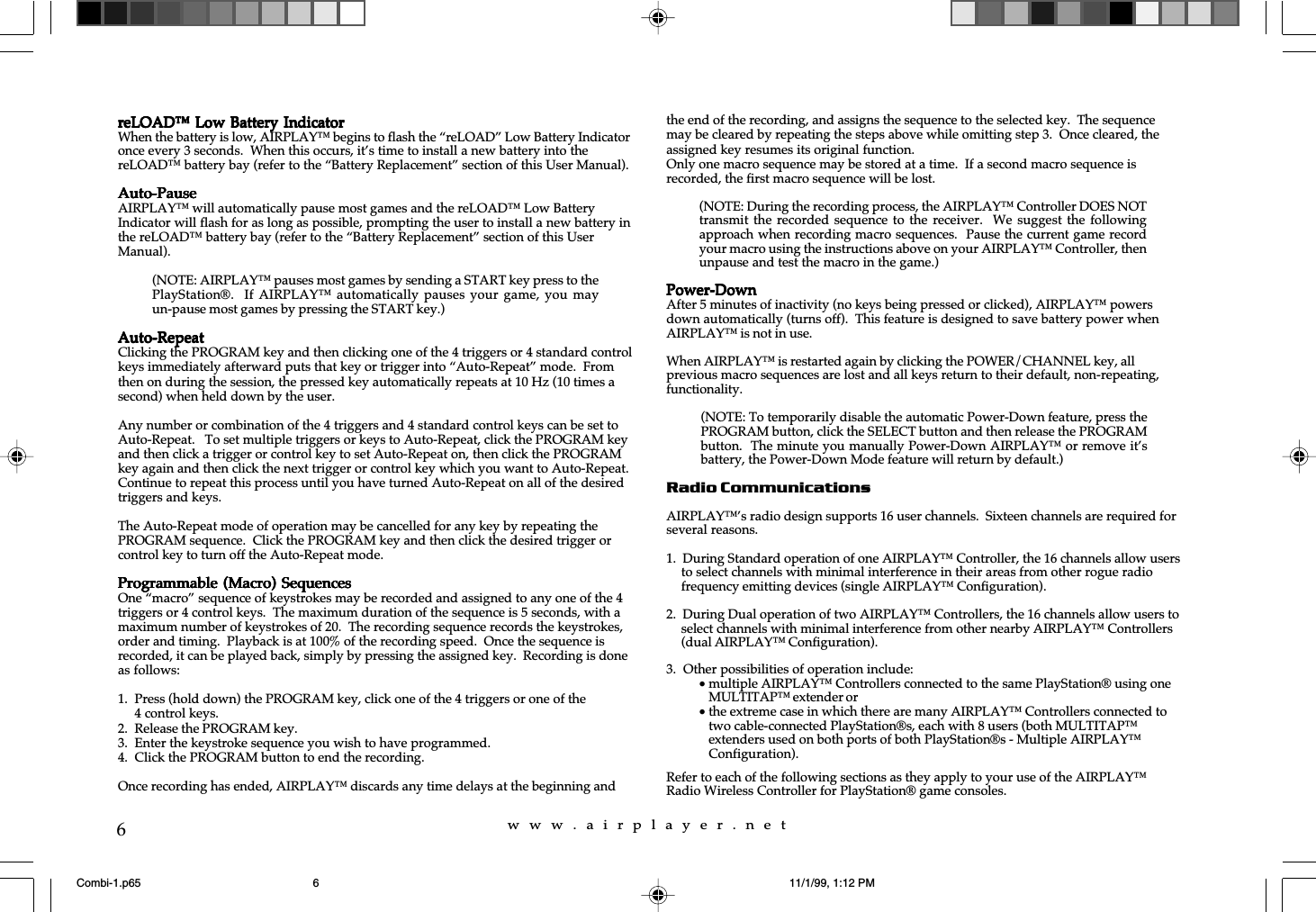 w  w  w  .  a  i  r  p  l  a  y  e  r  .  n  e  t6reLOAD™ Low Battery IndicatorreLOAD™ Low Battery IndicatorreLOAD™ Low Battery IndicatorreLOAD™ Low Battery IndicatorreLOAD™ Low Battery IndicatorWhen the battery is low, AIRPLAY™ begins to flash the “reLOAD” Low Battery Indicatoronce every 3 seconds.  When this occurs, it’s time to install a new battery into thereLOAD™ battery bay (refer to the “Battery Replacement” section of this User Manual).Auto-PauseAuto-PauseAuto-PauseAuto-PauseAuto-PauseAIRPLAY™ will automatically pause most games and the reLOAD™ Low BatteryIndicator will flash for as long as possible, prompting the user to install a new battery inthe reLOAD™ battery bay (refer to the “Battery Replacement” section of this UserManual).Auto-RepeatAuto-RepeatAuto-RepeatAuto-RepeatAuto-RepeatClicking the PROGRAM key and then clicking one of the 4 triggers or 4 standard controlkeys immediately afterward puts that key or trigger into “Auto-Repeat” mode.  Fromthen on during the session, the pressed key automatically repeats at 10 Hz (10 times asecond) when held down by the user.Any number or combination of the 4 triggers and 4 standard control keys can be set toAuto-Repeat.   To set multiple triggers or keys to Auto-Repeat, click the PROGRAM keyand then click a trigger or control key to set Auto-Repeat on, then click the PROGRAMkey again and then click the next trigger or control key which you want to Auto-Repeat.Continue to repeat this process until you have turned Auto-Repeat on all of the desiredtriggers and keys.The Auto-Repeat mode of operation may be cancelled for any key by repeating thePROGRAM sequence.  Click the PROGRAM key and then click the desired trigger orcontrol key to turn off the Auto-Repeat mode.Programmable (Macro)  SequencesProgrammable (Macro)  SequencesProgrammable (Macro)  SequencesProgrammable (Macro)  SequencesProgrammable (Macro)  SequencesOne “macro” sequence of keystrokes may be recorded and assigned to any one of the 4triggers or 4 control keys.  The maximum duration of the sequence is 5 seconds, with amaximum number of keystrokes of 20.  The recording sequence records the keystrokes,order and timing.  Playback is at 100% of the recording speed.  Once the sequence isrecorded, it can be played back, simply by pressing the assigned key.  Recording is doneas follows:1. Press (hold down) the PROGRAM key, click one of the 4 triggers or one of the4 control keys.2. Release the PROGRAM key.3. Enter the keystroke sequence you wish to have programmed.4. Click the PROGRAM button to end the recording.Once recording has ended, AIRPLAY™ discards any time delays at the beginning andthe end of the recording, and assigns the sequence to the selected key.  The sequencemay be cleared by repeating the steps above while omitting step 3.  Once cleared, theassigned key resumes its original function.Only one macro sequence may be stored at a time.  If a second macro sequence isrecorded, the first macro sequence will be lost.Power-DownPower-DownPower-DownPower-DownPower-DownAfter 5 minutes of inactivity (no keys being pressed or clicked), AIRPLAY™ powersdown automatically (turns off).  This feature is designed to save battery power whenAIRPLAY™ is not in use.When AIRPLAY™ is restarted again by clicking the POWER/CHANNEL key, allprevious macro sequences are lost and all keys return to their default, non-repeating,functionality.Radio CommunicationsAIRPLAY™’s radio design supports 16 user channels.  Sixteen channels are required forseveral reasons.1.  During Standard operation of one AIRPLAY™ Controller, the 16 channels allow usersto select channels with minimal interference in their areas from other rogue radiofrequency emitting devices (single AIRPLAY™ Configuration).2.  During Dual operation of two AIRPLAY™ Controllers, the 16 channels allow users toselect channels with minimal interference from other nearby AIRPLAY™ Controllers(dual AIRPLAY™ Configuration).3.  Other possibilities of operation include:•multiple AIRPLAY™ Controllers connected to the same PlayStation® using oneMULTITAP™ extender or•the extreme case in which there are many AIRPLAY™ Controllers connected totwo cable-connected PlayStation®s, each with 8 users (both MULTITAP™extenders used on both ports of both PlayStation®s - Multiple AIRPLAY™Configuration).Refer to each of the following sections as they apply to your use of the AIRPLAY™Radio Wireless Controller for PlayStation® game consoles.(NOTE: AIRPLAY™ pauses most games by sending a START key press to thePlayStation®.  If AIRPLAY™  automatically  pauses your  game,  you mayun-pause most games by pressing the START key.)(NOTE: During the recording process, the AIRPLAY™ Controller DOES NOTtransmit the recorded sequence  to  the receiver.    We suggest  the  followingapproach when recording macro sequences.  Pause the current game recordyour macro using the instructions above on your AIRPLAY™ Controller, thenunpause and test the macro in the game.)(NOTE: To temporarily disable the automatic Power-Down feature, press thePROGRAM button, click the SELECT button and then release the PROGRAMbutton.  The minute you manually Power-Down AIRPLAY™ or remove it’sbattery, the Power-Down Mode feature will return by default.)Combi-1.p65 11/1/99, 1:12 PM6