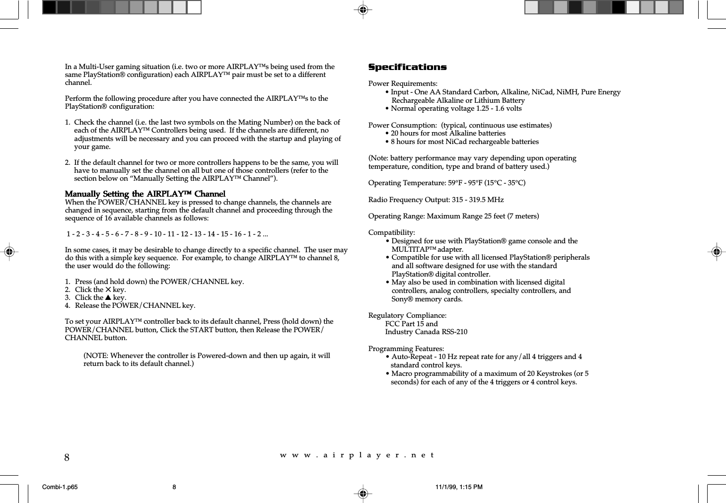 w  w  w  .  a  i  r  p  l  a  y  e  r  .  n  e  t8In a Multi-User gaming situation (i.e. two or more AIRPLAY™s being used from thesame PlayStation® configuration) each AIRPLAY™ pair must be set to a differentchannel.Perform the following procedure after you have connected the AIRPLAY™s to thePlayStation® configuration:1. Check the channel (i.e. the last two symbols on the Mating Number) on the back ofeach of the AIRPLAY™ Controllers being used.  If the channels are different, noadjustments will be necessary and you can proceed with the startup and playing ofyour game.2. If the default channel for two or more controllers happens to be the same, you willhave to manually set the channel on all but one of those controllers (refer to thesection below on “Manually Setting the AIRPLAY™ Channel”).Manually Setting  the AIRPLAY™ ChannelManually Setting  the AIRPLAY™ ChannelManually Setting  the AIRPLAY™ ChannelManually Setting  the AIRPLAY™ ChannelManually Setting  the AIRPLAY™ ChannelWhen the POWER/CHANNEL key is pressed to change channels, the channels arechanged in sequence, starting from the default channel and proceeding through thesequence of 16 available channels as follows: 1 - 2 - 3 - 4 - 5 - 6 - 7 - 8 - 9 - 10 - 11 - 12 - 13 - 14 - 15 - 16 - 1 - 2 ...In some cases, it may be desirable to change directly to a specific channel.  The user maydo this with a simple key sequence.  For example, to change AIRPLAY™ to channel 8,the user would do the following:1. Press (and hold down) the POWER/CHANNEL key.2. Click the 5 key.3. Click the s key.4. Release the POWER/CHANNEL key.To set your AIRPLAY™ controller back to its default channel, Press (hold down) thePOWER/CHANNEL button, Click the START button, then Release the POWER/CHANNEL button.SpecificationsPower Requirements:• Input - One AA Standard Carbon, Alkaline, NiCad, NiMH, Pure EnergyRechargeable Alkaline or Lithium Battery• Normal operating voltage 1.25 - 1.6 voltsPower Consumption:  (typical, continuous use estimates)• 20 hours for most Alkaline batteries• 8 hours for most NiCad rechargeable batteries(Note: battery performance may vary depending upon operatingtemperature, condition, type and brand of battery used.)Operating Temperature: 59°F - 95°F (15°C - 35°C)Radio Frequency Output: 315 - 319.5 MHzOperating Range: Maximum Range 25 feet (7 meters)Compatibility:• Designed for use with PlayStation® game console and theMULTITAP™ adapter.• Compatible for use with all licensed PlayStation® peripheralsand all software designed for use with the standardPlayStation® digital controller.• May also be used in combination with licensed digitalcontrollers, analog controllers, specialty controllers, andSony® memory cards.Regulatory Compliance:FCC Part 15 andIndustry Canada RSS-210Programming Features:• Auto-Repeat - 10 Hz repeat rate for any/all 4 triggers and 4   standard control keys.• Macro programmability of a maximum of 20 Keystrokes (or 5   seconds) for each of any of the 4 triggers or 4 control keys.(NOTE: Whenever the controller is Powered-down and then up again, it willreturn back to its default channel.)Combi-1.p65 11/1/99, 1:15 PM8