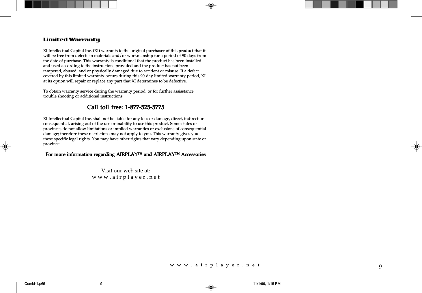 w  w  w  .  a  i  r  p  l  a  y  e  r  .  n  e  t9Limited WarrantyXI Intellectual Capital Inc. (XI) warrants to the original purchaser of this product that itwill be free from defects in materials and/or workmanship for a period of 90 days fromthe date of purchase. This warranty is conditional that the product has been installedand used according to the instructions provided and the product has not beentampered, abused, and or physically damaged due to accident or misuse. If a defectcovered by this limited warranty occurs during this 90-day limited warranty period, XIat its option will repair or replace any part that XI determines to be defective.To obtain warranty service during the warranty period, or for further assisstance,trouble shooting or additional instructions.Call toll free: 1-877-525-5775Call toll free: 1-877-525-5775Call toll free: 1-877-525-5775Call toll free: 1-877-525-5775Call toll free: 1-877-525-5775XI Intellectual Capital Inc. shall not be liable for any loss or damage, direct, indirect orconsequential, arising out of the use or inability to use this product. Some states orprovinces do not allow limitations or implied warranties or exclusions of consequentialdamage; therefore these restrictions may not apply to you. This warranty gives youthese specific legal rights. You may have other rights that vary depending upon state orprovince.For more information regarding AIRPLAY™ and AIRPLAY™ AccessoriesFor more information regarding AIRPLAY™ and AIRPLAY™ AccessoriesFor more information regarding AIRPLAY™ and AIRPLAY™ AccessoriesFor more information regarding AIRPLAY™ and AIRPLAY™ AccessoriesFor more information regarding AIRPLAY™ and AIRPLAY™ AccessoriesVisit our web site at:w w w . a i r p l a y e r . n e tCombi-1.p65 11/1/99, 1:15 PM9