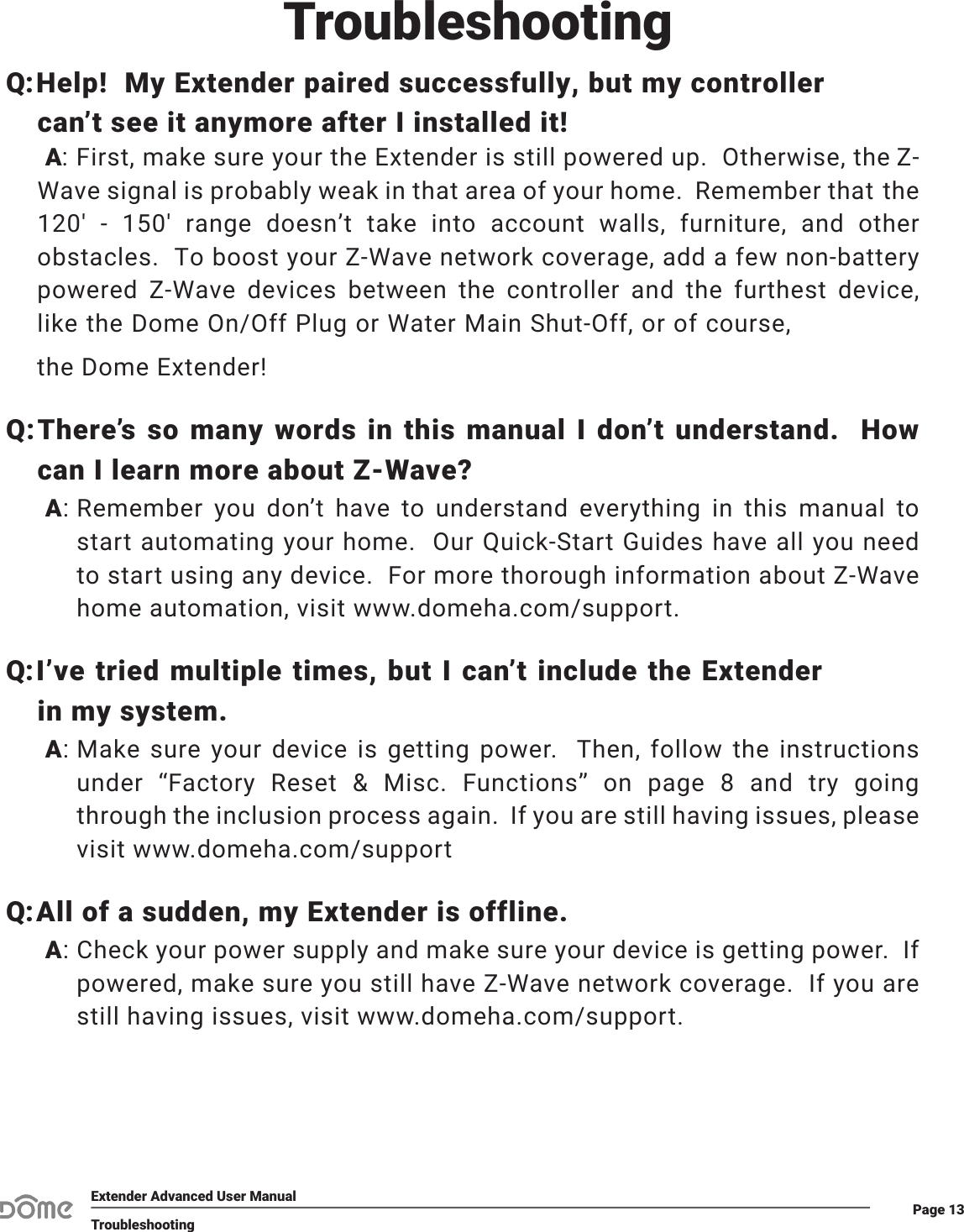 Page 13Extender Advanced User ManualTroubleshootingQ:Help!  My Extender paired successfully, but my controller can’t see it anymore after I installed it!A: First, make sure your the Extender is still powered up.  Otherwise, the Z-Wave signal is probably weak in that area of your home.  Remember that the 120&apos;  -  150&apos;  range  doesn’t  take  into  account  walls,  furniture,  and  other obstacles.  To boost your Z-Wave network coverage, add a few non-battery powered  Z-Wave  devices  between  the  controller  and  the  furthest  device, like the Dome On/Off Plug or Water Main Shut-Off, or of course, the Dome Extender!:Q There’s so many words in this manual I don’t understand.  How can I learn more about Z-Wave?:ARemember you don’t have to understand everything in this manual to start automating your home.  Our Quick-Start Guides have all you need to start using any device.  For more thorough information about Z-Wave home automation, visit www.domeha.com/support.Q:I’ve tried multiple times, but I can’t include the Extender in my system.:AMake sure your device is getting power.  Then, follow the instructions under “Factory Reset &amp; Misc. Functions” on page 8 and try going through the inclusion process again.  If you are still having issues, please visit www.domeha.com/supportQ:All of a sudden, my Extender is offline.:ACheck your power supply and make sure your device is getting power.  If powered, make sure you still have Z-Wave network coverage.  If you are still having issues, visit www.domeha.com/support.Troubleshooting