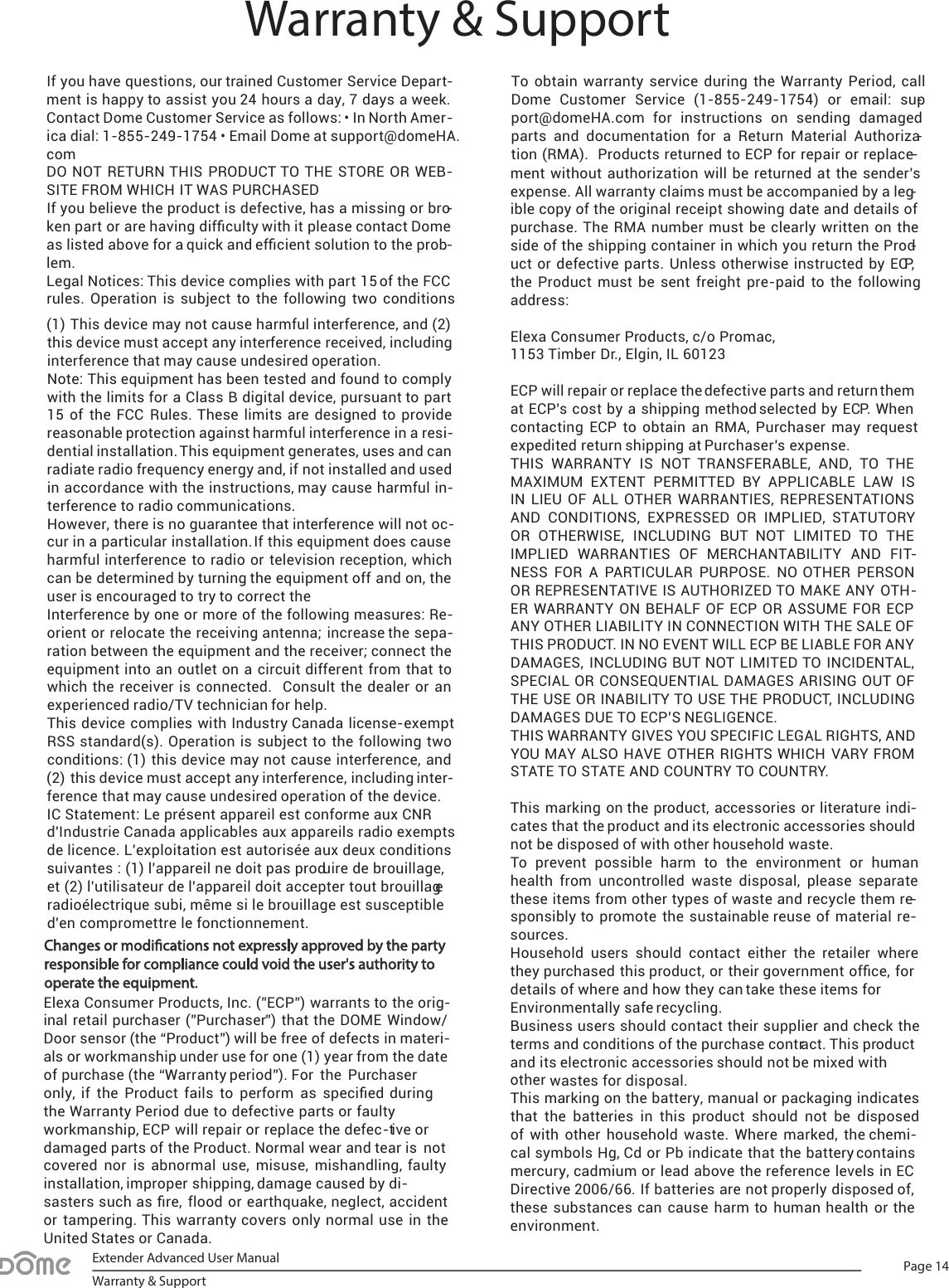 Page 14Extender Advanced User ManualWarranty &amp; SupportIf you have questions, our trained Customer Service Depart-ment is happy to assist you 24 hours a day, 7 days a week. Contact Dome Customer Service as follows: • In North Amer-ica dial: 1-855-249-1754 • Email Dome at support@domeHA. com DO  NOT RETURN THIS  PRODUCT TO THE  STORE OR WEB-SITE FROM WHICH IT WAS PURCHASEDIf you believe the product is defective, has a missing or bro-ken part or are having difﬁculty with it please contact Dome as listed above for a quick and efﬁcient solution to the prob-lem. Legal Notices: This device complies with part 15 of the FCC rules.  Operation is  subject to the following two conditions (1)This device may not cause harmful interference, and (2)this device must accept any interference received, includinginterference that may cause undesired operation.Note: This equipment has been tested and found to complywith the limits for a Class B digital device, pursuant to part15 of  the  FCC Rules. These  limits are  designed  to providereasonable protection against harmful interference in a resi-dential installation. This equipment generates, uses and canradiate radio frequency energy and, if not installed and usedin accordance with the instructions, may cause harmful in-terference to radio communications.However, there is no guarantee that interference will not oc-cur in a particular installation. If this equipment does causeharmful interference to radio or television reception, whichcan be determined by turning the equipment off and on, theuser is encouraged to try to correct theInterference by one or more of the following measures: Re-orient or relocate the receiving antenna; increase the sepa-ration between the equipment and the receiver; connect theequipment into an outlet on a circuit different from that towhich the  receiver is connected.   Consult the  dealer or  anexperienced radio/TV technician for help.This device complies with Industry Canada license-exemptRSS  standard(s). Operation is  subject to the  following  twoconditions: (1) this device may not cause interference, and(2)this device must accept any interference, including inter-ference that may cause undesired operation of the device.IC Statement: Le présent appareil est conforme aux CNRd&apos;Industrie Canada applicables aux appareils radio exemptsde licence. L&apos;exploitation est autorisée aux deux conditionssuivantes : (1) l&apos;appareil ne doit pas produire de brouillage,et (2) l&apos;utilisateur de l&apos;appareil doit accepter tout brouillageradioélectrique subi, même si le brouillage est susceptibled&apos;en compromettre le fonctionnement.Elexa Consumer Products, Inc. (”ECP”) warrants to the orig-inal retail purchaser (”Purchaser”) that the DOME Window/Door sensor (the “Product”) will be free of defects in materi-als or workmanship under use for one (1) year from the dateof purchase (the “Warranty period”). For  the  Purchaseronly,  if  the  Product  fails  to  perform  as  speciﬁed duringthe Warranty Period due to defective parts or faultyworkmanship, ECP will repair or replace the defec-tive ordamaged parts of the Product. Normal wear and tear is  notcovered  nor  is  abnormal  use,  misuse,  mishandling,  faultyinstallation, improper shipping, damage caused by di-sasters such as ﬁre, flood or earthquake, neglect, accidentor tampering. This warranty  covers  only  normal use  in theUnited States or Canada.To obtain warranty service  during  the  Warranty  Period,  call Dome  Customer  Service  (1-855-249-1754) or  email:  sup-port@domeHA.com for instructions  on  sending  damaged parts and  documentation  for a Return  Material Authoriza-tion (RMA).  Products returned to ECP for repair or replace-ment without authorization will be returned at the sender’s expense. All warranty claims must be accompanied by a leg-ible copy of the original receipt showing date and details of purchase. The  RMA  number must  be clearly  written on the side of the shipping container in which you return the Prod-uct or  defective parts. Unless otherwise instructed by ECP, the  Product must  be sent freight pre-paid  to the following address:Elexa Consumer Products, c/o Promac,1153 Timber Dr., Elgin, IL 60123ECP will repair or replace the defective parts and return them at ECP’s cost by a shipping method selected by ECP. When contacting  ECP  to  obtain an  RMA,  Purchaser  may  request expedited return shipping at Purchaser’s expense.THIS  WARRANTY  IS  NOT  TRANSFERABLE,  AND,  TO  THE MAXIMUM  EXTENT  PERMITTED  BY  APPLICABLE  LAW  IS IN  LIEU  OF  ALL OTHER  WARRANTIES, REPRESENTATIONS AND  CONDITIONS,  EXPRESSED  OR  IMPLIED,  STATUTORY OR  OTHERWISE, INCLUDING  BUT  NOT  LIMITED  TO  THE IMPLIED  WARRANTIES  OF  MERCHANTABILITY  AND  FIT-NESS  FOR  A  PARTICULAR  PURPOSE.  NO  OTHER  PERSON OR REPRESENTATIVE IS AUTHORIZED TO MAKE ANY OTH-ER WARRANTY ON BEHALF OF ECP OR ASSUME FOR ECP ANY OTHER LIABILITY IN CONNECTION WITH THE SALE OF THIS PRODUCT. IN NO EVENT WILL ECP BE LIABLE FOR ANY DAMAGES, INCLUDING BUT NOT LIMITED TO INCIDENTAL, SPECIAL OR CONSEQUENTIAL DAMAGES ARISING OUT OF THE USE OR INABILITY TO USE THE PRODUCT, INCLUDING DAMAGES DUE TO ECP’S NEGLIGENCE. THIS WARRANTY GIVES YOU SPECIFIC LEGAL RIGHTS, AND YOU MAY ALSO HAVE OTHER RIGHTS WHICH  VARY FROM STATE TO STATE AND COUNTRY TO COUNTRY.This marking on the product, accessories or literature indi-cates that the product and its electronic accessories should not be disposed of with other household waste.To  prevent possible harm  to  the environment or  human health  from  uncontrolled waste disposal,  please separate these items from other types of waste and recycle them re-sponsibly to promote the sustainable reuse of material re-sources.Household  users  should contact  either  the  retailer  where they purchased this product, or their government ofﬁce, for details of where and how they can take these items for Environmentally safe recycling.Business users should contact their supplier and check the terms and conditions of the purchase contract. This product and its electronic accessories should not be mixed with other wastes for disposal.This marking on the battery, manual or packaging indicates that  the  batteries in this  product should  not  be  disposed of  with other household  waste.  Where  marked, the chemi-cal symbols Hg, Cd or Pb indicate that the battery contains mercury, cadmium or lead above the reference levels in EC Directive 2006/66. If batteries are not properly disposed of, these substances can cause harm to  human health or the environment.Warranty &amp; Support