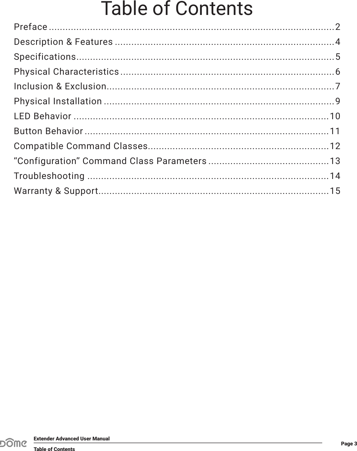 Page 3Extender Advanced User ManualTable of ContentsTable of ContentsPreface ........................................................................................................2Description &amp; Features ................................................................................4Specifications ..............................................................................................5Physical Characteristics ..............................................................................6Inclusion &amp; Exclusion ...................................................................................7Physical Installation ....................................................................................9LED Behavior .............................................................................................10Button Behavior .........................................................................................11Compatible Command Classes..................................................................12“Configuration” Command Class Parameters ............................................13Troubleshooting ........................................................................................14Warranty &amp; Support....................................................................................15