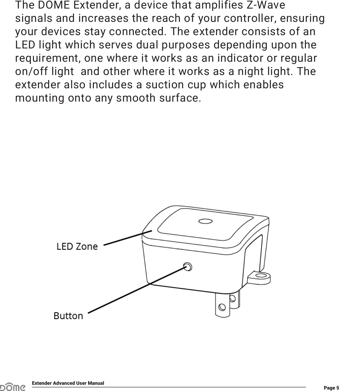 Page 5Extender Advanced User ManualThe DOME Extender, a device that amplifies Z-Wave signals and increases the reach of your controller, ensuring your devices stay connected. The extender consists of an LED light which serves dual purposes depending upon the requirement, one where it works as an indicator or regular on/off light  and other where it works as a night light. The extender also includes a suction cup which enables mounting onto any smooth surface.