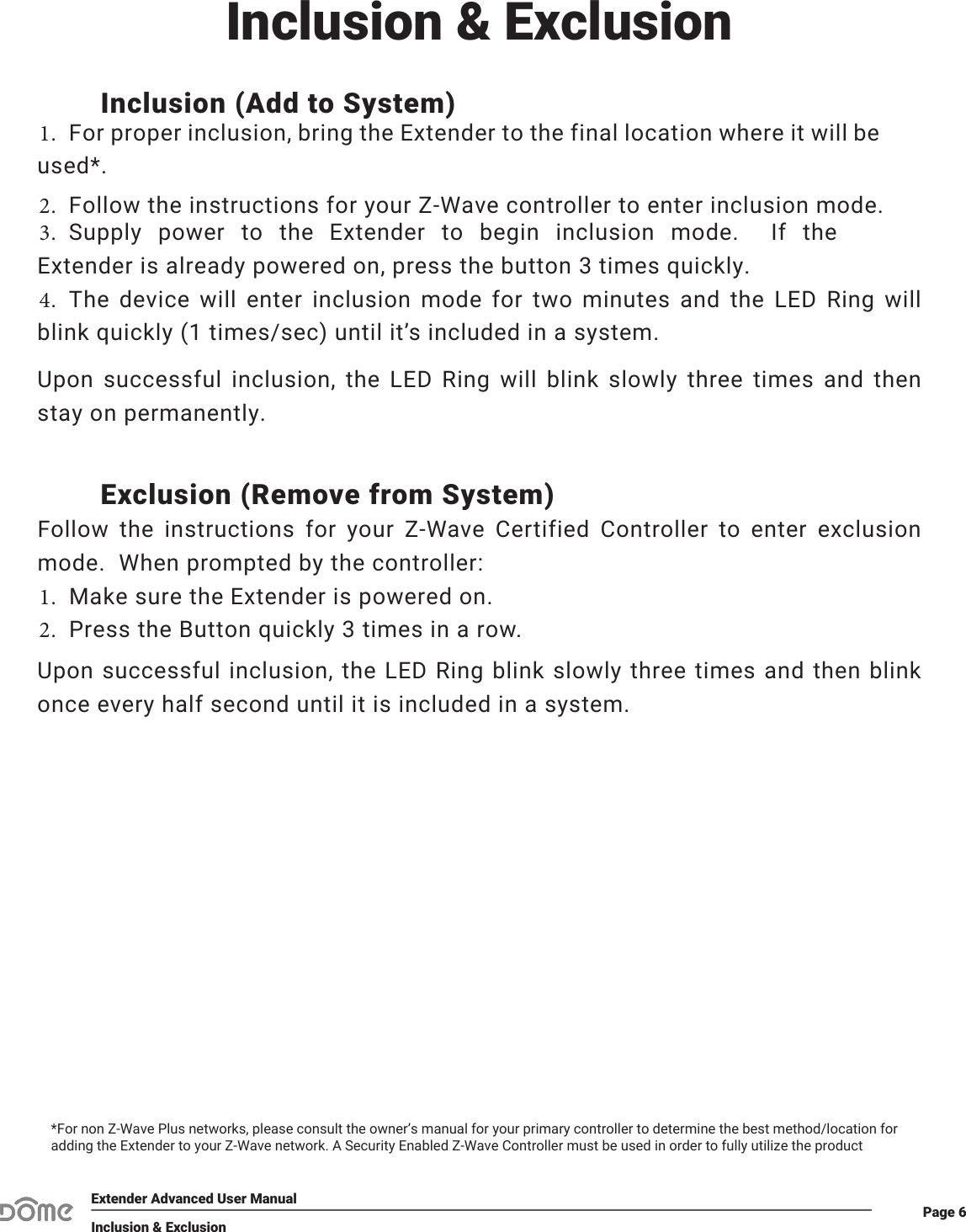 Page 6Extender Advanced User ManualInclusion &amp; ExclusionInclusion (Add to System)1.For proper inclusion, bring the Extender to the final location where it will beused*.2. Follow the instructions for your Z-Wave controller to enter inclusion mode.3. Supply power to the Extender to begin inclusion mode.  If theExtender is already powered on, press the button 3 times quickly.4. The device will enter inclusion mode for two minutes and the LED Ring willblink quickly (1 times/sec) until it’s included in a system.Upon successful inclusion, the LED Ring will blink slowly three times and then stay on permanently.Exclusion (Remove from System)Follow the instructions for your Z-Wave Certified Controller to enter exclusion mode.  When prompted by the controller:1. Make sure the Extender is powered on.2. Press the Button quickly 3 times in a row.Upon successful inclusion, the LED Ring blink slowly three times and then blink once every half second until it is included in a system.*For non Z-Wave Plus networks, please consult the owner’s manual for your primary controller to determine the best method/location for adding the Extender to your Z-Wave network. A Security Enabled Z-Wave Controller must be used in order to fully utilize the productInclusion &amp; Exclusion