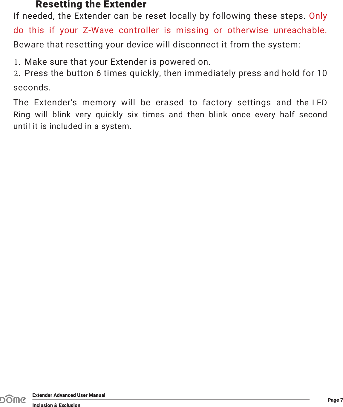 Page 7Extender Advanced User ManualInclusion &amp; ExclusionResetting the ExtenderIf needed, the Extender can be reset locally by following these steps. Only do  this  if  your  Z-Wave  controller  is  missing  or  otherwise  unreachable. Beware that resetting your device will disconnect it from the system:1. Make sure that your Extender is powered on.2. Press the button 6 times quickly, then immediately press and hold for 10seconds.The  Extender’s  memory  will  be  erased  to  factory  settings  and the  LED Ring  will  blink  very  quickly  six  times  and  then  blink  once  every  half  second until it is included in a system.