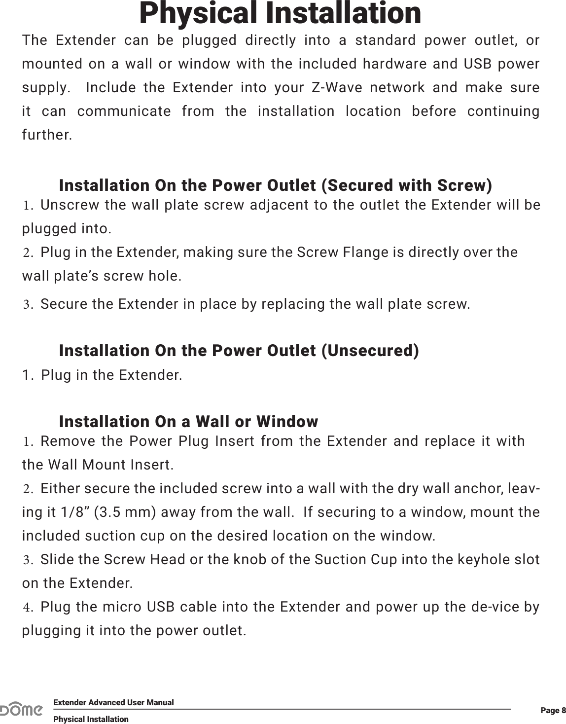 Page 8Extender Advanced User ManualPhysical InstallationInstallation On the Power Outlet (Secured with Screw)1. Unscrew the wall plate screw adjacent to the outlet the Extender will beplugged into.2. Plug in the Extender, making sure the Screw Flange is directly over thewall plate’s screw hole.3. Secure the Extender in place by replacing the wall plate screw.Installation On the Power Outlet (Unsecured)1. Plug in the Extender.Installation On a Wall or Window1. Remove the Power Plug Insert from the Extender and replace it withthe Wall Mount Insert.2. Either secure the included screw into a wall with the dry wall anchor, leav-ing it 1/8” (3.5 mm) away from the wall.  If securing to a window, mount theincluded suction cup on the desired location on the window.3. Slide the Screw Head or the knob of the Suction Cup into the keyhole sloton the Extender.4. Plug the micro USB cable into the Extender and power up the de-vice byplugging it into the power outlet.Physical InstallationThe  Extender  can  be  plugged  directly  into  a  standard  power  outlet,  or mounted on a wall or window with the included hardware and USB power supply.  Include the Extender into your Z-Wave network and make sure it  can  communicate  from  the  installation  location  before  continuing further.