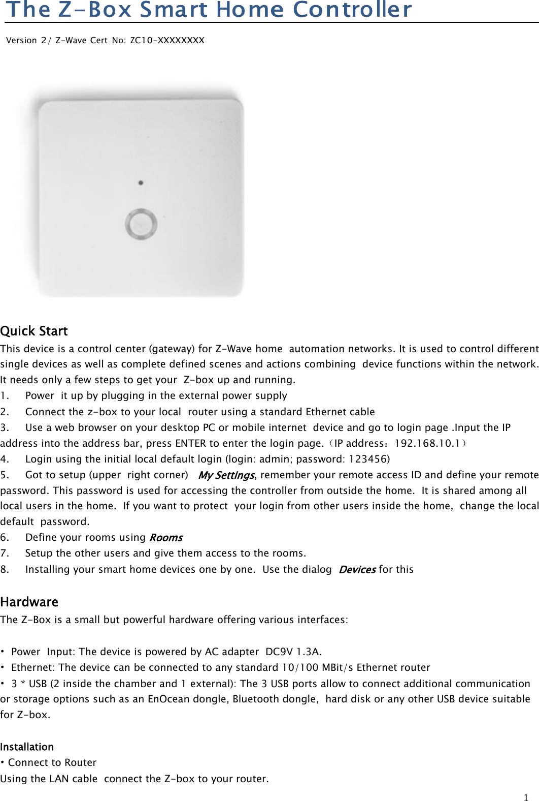 1TheZ-Box SmartHomeControllerVersion2/Z-Wave Cert No:ZC10-XXXXXXXXQuick StartThis device is a control center (gateway) for Z-Wave home automation networks. It is used to control differentsingle devices as well as complete defined scenes and actions combining device functions within the network.It needs only a few steps to get your Z-box up and running.1. Power it up by plugging in the external power supply2. Connect the z-box to your local router using a standard Ethernet cable3. Use a web browser on your desktop PC or mobile internet device and go to login page .Input the IPaddress into the address bar, press ENTER to enter the login page.（IP address：192.168.10.1）4. Login using the initial local default login (login: admin; password: 123456)5. Got to setup (upper right corner)My Settings, remember your remote access ID and define your remotepassword. This password is used for accessing the controller from outside the home. It is shared among alllocal users in the home. If you want to protect your login from other users inside the home, change the localdefault password.6. Define your rooms usingRooms7. Setup the other users and give them access to the rooms.8. Installing your smart home devices one by one. Use the dialogDevicesfor thisHardwareThe Z-Box is a small but powerful hardware offering various interfaces:•Power Input: The device is powered by AC adapter DC9V 1.3A.•Ethernet: The device can be connected to any standard 10/100 MBit/s Ethernet router•3*USB(2insidethechamberand1external):The3USBportsallowtoconnectadditionalcommunicationor storage options such as an EnOcean dongle, Bluetooth dongle, hard disk or any other USB device suitablefor Z-box.Installation•Connect to RouterUsing the LAN cable connect the Z-box to your router.