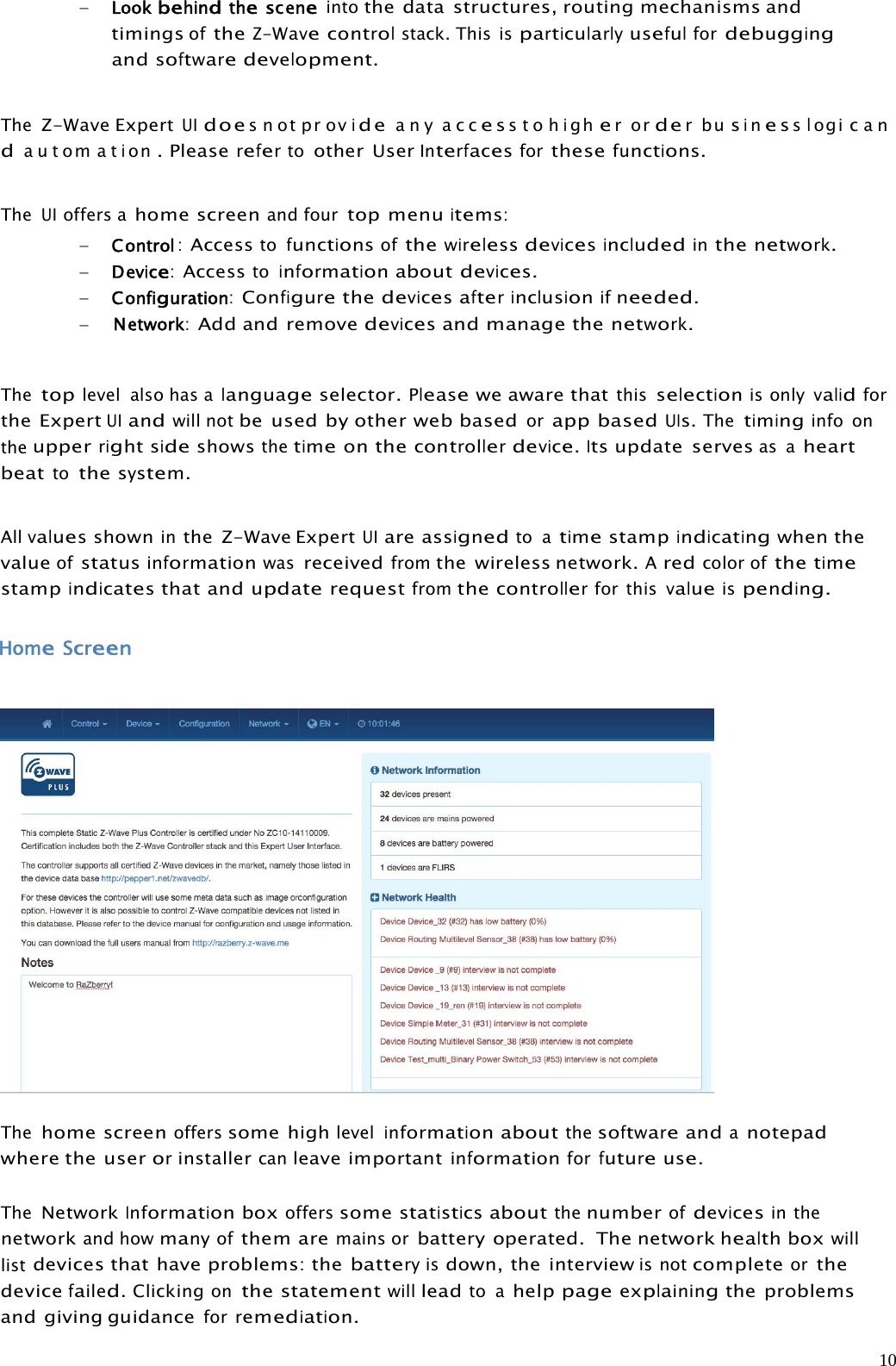 10Lookbehindthesceneintothe data structures, routing mechanisms andtimingsoftheZ-Wavecontrolstack. This isparticularlyusefulfordebuggingandsoftwaredevelopment.TheZ-Wave ExpertUIdoesnotprovideany accesstohigherorderbusinesslogi c a ndautom ation.Pleaserefertoother UserInterfacesforthesefunctions.TheUIoffers ahome screenand fourtop menuitems:Control:Accesstofunctionsofthewirelessdevicesincludedinthenetwork.Device:Accesstoinformationaboutdevices.Configuration:Configurethedevicesafterinclusionifneeded.Network:Add and removedevicesand manage thenetwork.Thetoplevel also has alanguageselector.Pleasewe aware thatthisselectionis onlyvalidforthe ExpertUIandwill notbe used by other web basedorapp basedUIs.Thetiminginfo ontheupperrightsideshowsthetimeonthecontrollerdevice.Itsupdate servesas aheartbeattothesystem.Allvaluesshowninthe Z-Wave ExpertUIare assignedto atimestampindicatingwhen thevalueofstatusinformationwasreceivedfromthe wireless network.Aredcolor ofthetimestampindicatesthat andupdaterequestfromthecontrollerfor thisvalueispending.HomeScreenThehome screenofferssome highlevelinformationaboutthesoftwareandanotepadwhere the userorinstallercanleave importantinformationforfutureuse.TheNetworkInformationboxofferssomestatisticsaboutthenumberofdevicesin thenetworkand howmanyofthem aremains orbattery operated. The network healthboxwilllistdevices that have problems: thebatteryisdown, the interviewis notcompleteorthedevicefailed.Clickingonthe statementwillleadto ahelppageexplainingthe problemsand giving guidanceforremediation.