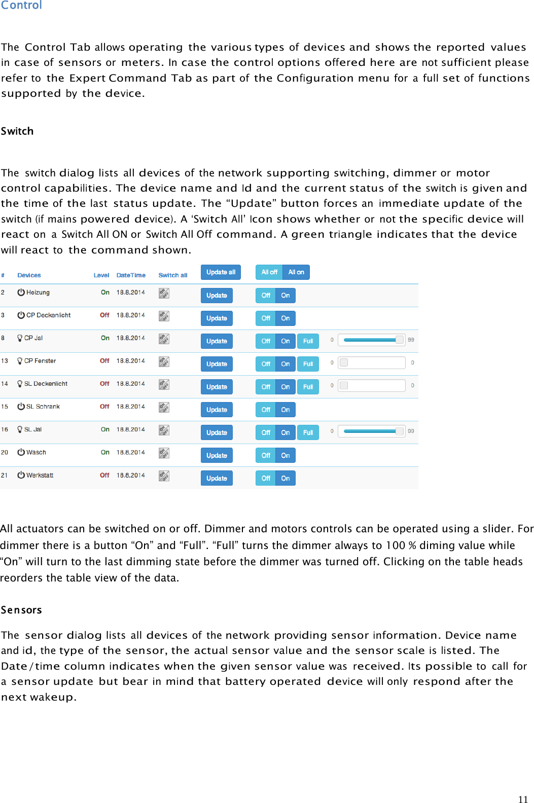 11ControlTheControl Taballowsoperating the various typesofdevices and shows the reported valuesincaseofsensorsormeters.Incase thecontroloptionsofferedhere arenotsufficient pleaserefertothe Expert Command TabaspartoftheConfigurationmenufor a fullsetoffunctionssupportedbythedevice.SwitchThe switchdialoglists alldevicesof thenetworksupportingswitching,dimmerormotorcontrolcapabilities.Thedevicename andIdand the current statusoftheswitch isgiven andthetimeofthelaststatus update.The“Update” buttonforcesanimmediateupdateoftheswitch(ifmainspowereddevice).A‘SwitchAll’Iconshowswhetheror notthespecificdevicewillreacton a Switch All ON or Switch All Offcommand.Agreentriangleindicates that the devicewillreacttothe commandshown.All actuators can be switched on or off. Dimmer and motors controls can be operated using a slider. Fordimmer there is a button “On” and “Full”. “Full” turns the dimmer always to 100 % diming value while“On” will turn to the last dimming state before the dimmer was turned off. Clicking on the table headsreorders the table view of the data.SensorsThesensordialoglists alldevicesof thenetworkprovidingsensorinformation.Devicenameandid,thetypeofthe sensor, theactualsensorvalueand the sensorscaleislisted.TheDate/timecolumnindicateswhen thegivensensorvaluewasreceived.Itspossibleto call forasensor update but bearinmindthat battery operateddevicewill onlyrespondafterthenextwakeup.