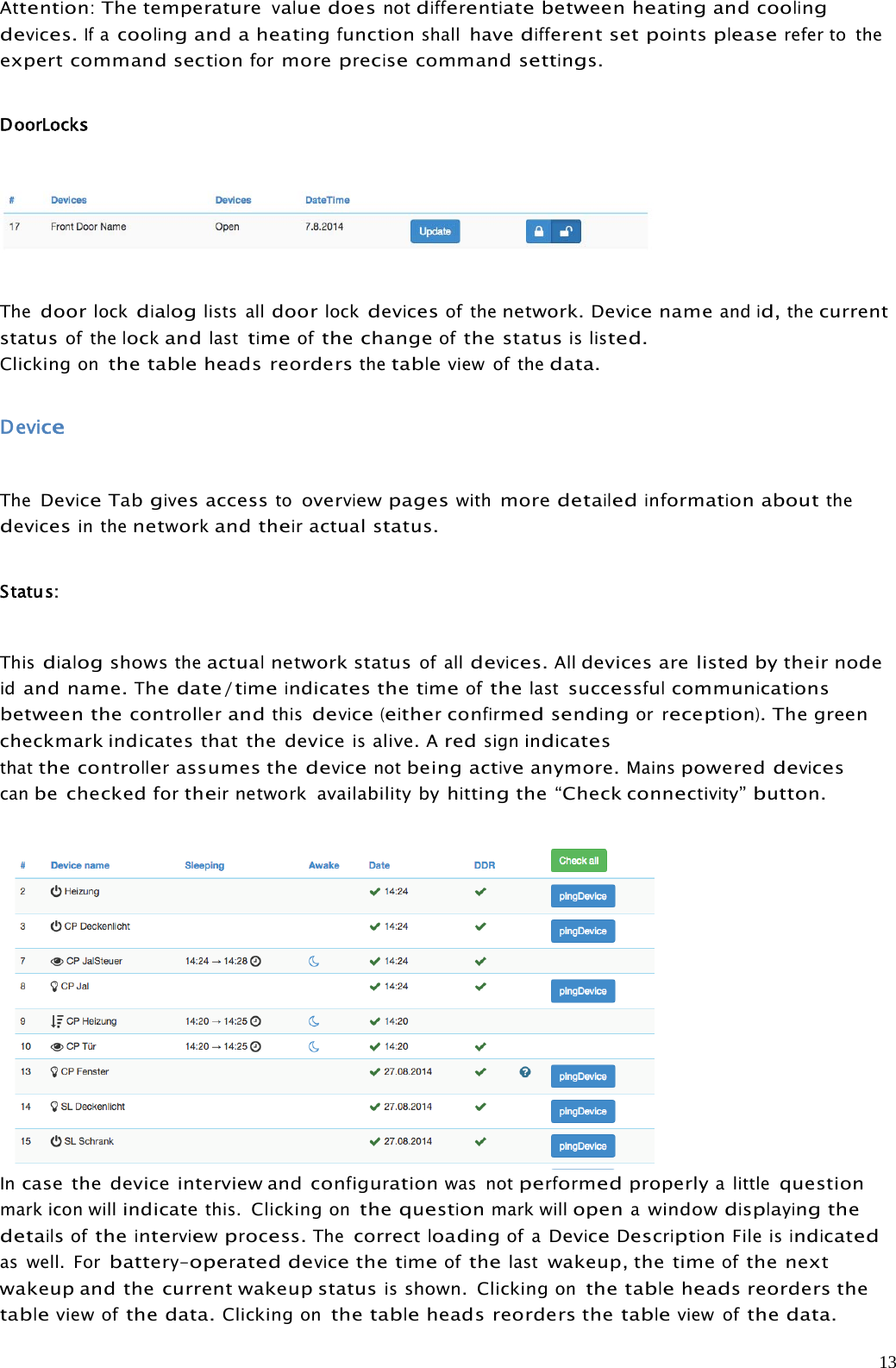 13Attention:The temperaturevaluedoesnotdifferentiatebetweenheatingandcoolingdevices.Ifacoolingand a heatingfunctionshallhavedifferent setpointspleaserefer to theexpert commandsectionformoreprecisecommandsettings.DoorLocksThedoorlockdialoglists alldoorlockdevicesof thenetwork.Devicenameandid,thecurrentstatusof thelockandlasttimeofthe changeofthe statusislisted.Clickingonthetableheads reordersthetableview of thedata.DeviceTheDeviceTabgivesaccesstooverviewpageswithmoredetailedinformationaboutthedevicesin thenetworkandtheiractual status.Status:Thisdialogshowstheactualnetwork statusof alldevices.Alldevices are listed by their nodeidand name.Thedate/timeindicatesthetimeofthelastsuccessfulcommunicationsbetween thecontrollerandthisdevice(eitherconfirmedsendingorreception).The greencheckmark indicates that the deviceisalive.Aredsignindicatesthatthecontrollerassumes thedevicenotbeingactiveanymore.Mainspowereddevicescanbe checkedfortheirnetwork availability byhittingthe “Checkconnectivity”button.Incase the device interview andconfigurationwas notperformedproperlya littlequestionmark icon willindicatethis.Clickingonthequestionmark willopenawindowdisplayingthedetailsoftheinterviewprocess.Thecorrectloadingof aDeviceDescriptionFileisindicatedas well. Forbattery-operateddevicethetimeofthelastwakeup, the timeofthe nextwakeup and the current wakeup statusisshown. Clickingonthetableheadsreorders thetableviewofthe data.Clickingonthetableheads reorders thetableview ofthedata.