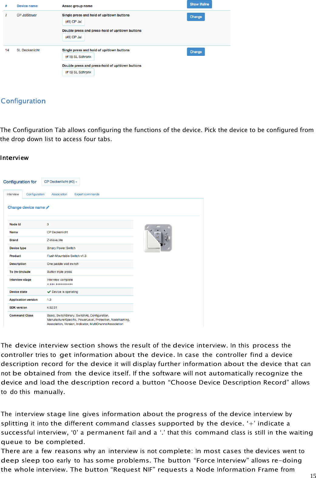 15ConfigurationThe Configuration Tab allows configuring the functions of the device. Pick the device to be configured fromthe drop down list to access four tabs.InterviewThedeviceinterview sectionshowstheresultof thedeviceinterview.Inthisprocessthecontrollertries togetinformationabout the device.Incase the controller findadevicedescription recordforthedeviceit willdisplayfurtherinformationabout thedevicethatcannotbeobtainedfromthedeviceitself.Ifthesoftwarewillnotautomaticallyrecognizethedeviceandloadthedescriptionrecordabutton “ChooseDeviceDescriptionRecord”allowsto do thismanually.Theinterviewstagelinegivesinformationabouttheprogressof thedeviceinterviewbysplittingit intothedifferentcommandclassessupportedbythedevice.‘+’indicateasuccessfulinterview,‘0’apermanentfailanda‘.’that thiscommandclass is still inthewaitingqueuetobecompleted.There area fewreasonswhy aninterviewis notcomplete:Inmostcasesthedeviceswent todeepsleeptooearly to hassomeproblems.Thebutton “ForceInterview”allowsre-doingthe wholeinterview.Thebutton“RequestNIF”requestsaNodeInformationFramefrom