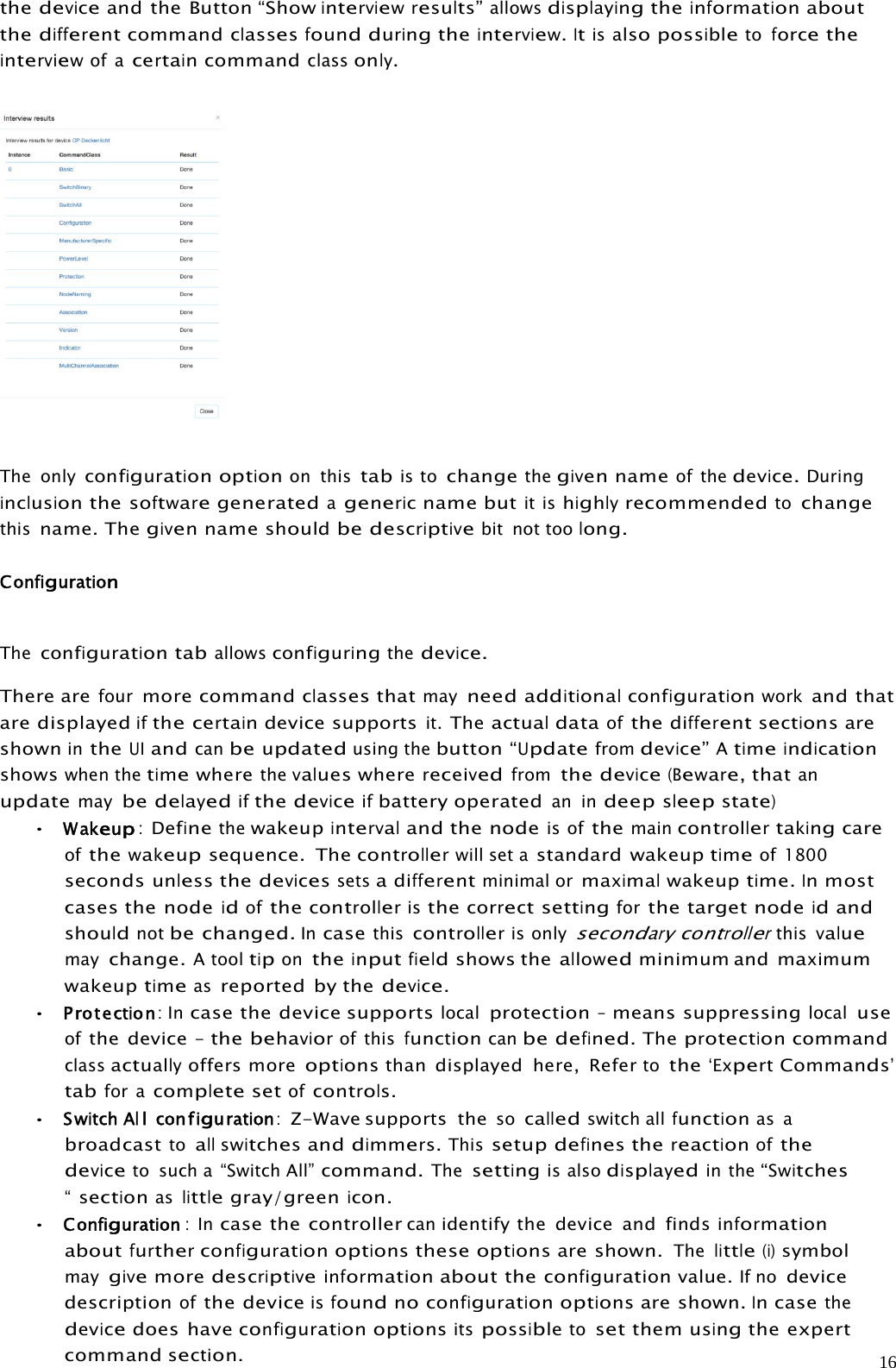 16thedeviceand the Button “Showinterviewresults”allowsdisplayingtheinformationaboutthedifferentcommandclassesfoundduringtheinterview.Itisalsopossibletoforcetheinterviewof acertaincommandclassonly.The onlyconfigurationoptionon thistabis tochangethegivennameof thedevice.Duringinclusionthesoftwaregeneratedagenericname butit ishighlyrecommendedtochangethisname. Thegivennameshouldbedescriptivebit not toolong.ConfigurationTheconfigurationtaballowsconfiguringthedevice.There arefourmore commandclassesthatmayneedadditionalconfigurationworkand thatare displayedifthecertaindevicesupportsit.TheactualdataofthedifferentsectionsareshownintheUIandcanbeupdatedusing thebutton“Updatefromdevice”Atimeindicationshowswhen thetimewherethevalueswherereceivedfromthedevice(Beware,thatanupdatemaybe delayedifthedeviceifbattery operatedan indeepsleepstate)•Wakeup:Definethewakeupintervaland the nodeis ofthemaincontrollertakingcareofthewakeupsequence. Thecontrollerwill set astandard wakeuptimeof 1800secondsunlessthedevicessetsadifferentminimal ormaximalwakeuptime.Inmostcases the nodeidofthecontrolleristhecorrectsettingforthe target nodeidandshouldnotbe changed.Incasethiscontrolleris onlysecondarycontrollerthisvaluemaychange.A tooltipontheinputfieldshows theallowedminimum and maximumwakeuptimeasreported by thedevice.•Protection:Incase the device supportslocalprotection–means suppressinglocaluseofthe device –thebehaviorof thisfunctioncanbe defined.Theprotectioncommandclassactuallyoffers moreoptionsthan displayed here, Refertothe‘ExpertCommands’tabfor acompletesetofcontrols.•SwitchAllconfiguration:Z-Wave supports thesocalledswitch allfunctionas abroadcasttoallswitchesanddimmers.Thissetupdefinesthereactionofthedeviceto such a “Switch All”command.Thesettingis alsodisplayedin the“Switches“sectionaslittlegray/greenicon.•Configuration :Incase the controllercanidentify the device and findsinformationaboutfurtherconfigurationoptionstheseoptionsare shown.Thelittle(i)symbolmaygivemoredescriptiveinformationabout theconfigurationvalue.If nodevicedescriptionofthe deviceisfoundnoconfigurationoptionsare shown.Incasethedevicedoes haveconfigurationoptionsitspossibletosetthemusingthe expertcommandsection.