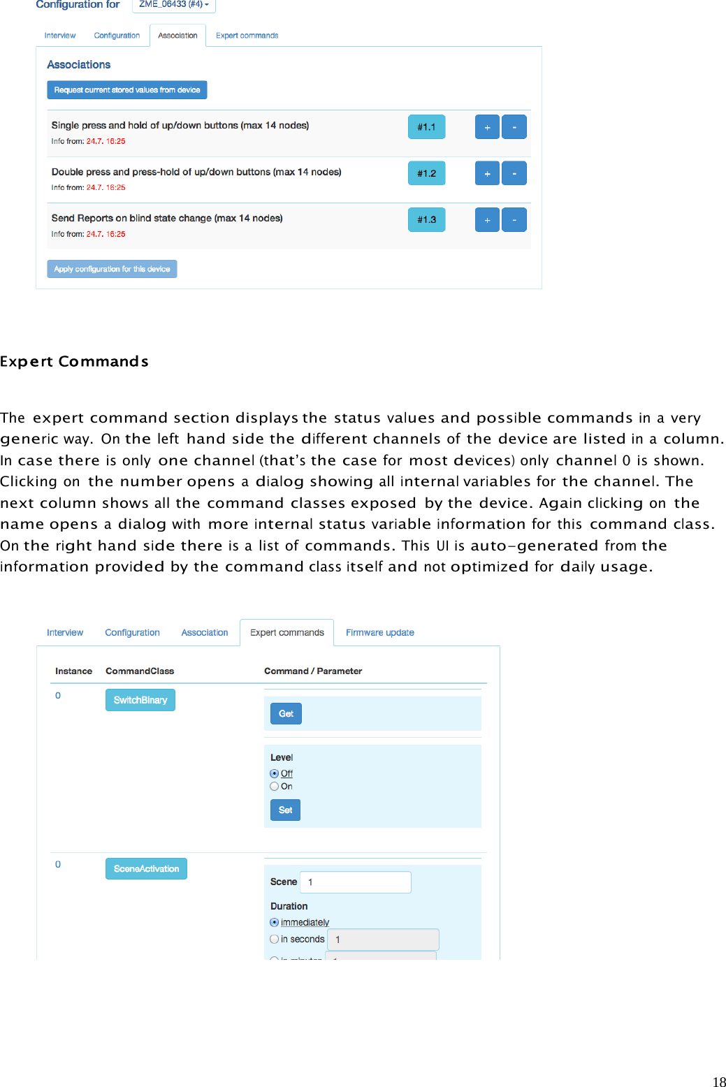 18ExpertCommandsTheexpert commandsectiondisplays the statusvaluesandpossiblecommandsin averygenericway. Onthelefthand side thedifferentchannelsofthe device are listedin acolumn.Incase thereis onlyonechannel(that’sthe caseformostdevices)onlychannel0isshown.Clickingonthe number opensadialogshowingallinternalvariablesforthechannel.Thenextcolumnshowsallthe command classes exposed by the device.Againclickingonthename opensadialogwithmoreinternalstatusvariableinformationfor thiscommandclass.Ontherighthandsidethereis a list ofcommands.ThisUIisauto-generatedfromtheinformationprovidedbythe commandclassitselfandnotoptimizedfordailyusage.