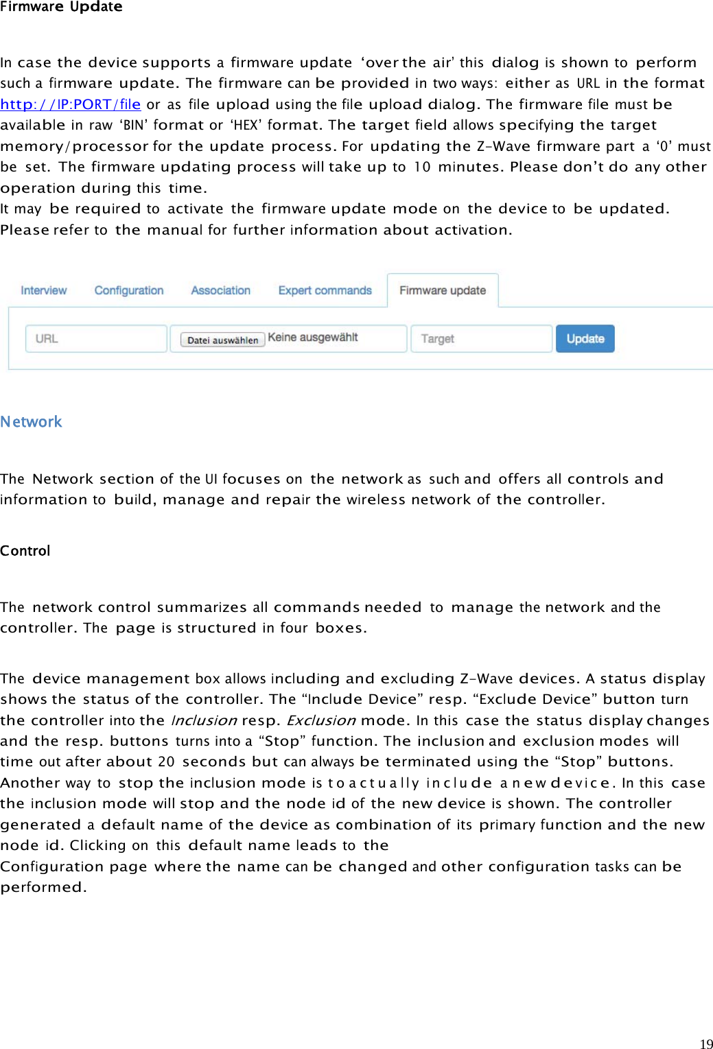 19FirmwareUpdateIncase the device supportsafirmwareupdate ‘over theair’thisdialogisshowntoperformsuch afirmwareupdate.The firmwarecanbe providedin two ways:eitherasURLintheformathttp://IP:PORT/fileor asfileuploadusing thefileuploaddialog.The firmwarefilemustbeavailablein raw‘BIN’formator‘HEX’format.Thetargetfieldallowsspecifyingthe targetmemory/processorforthe update process.Forupdating theZ-Wavefirmware parta‘0’mustbe set. The firmwareupdatingprocesswilltake upto 10minutes.Please don’t doanyotheroperationduringthistime.It mayberequiredtoactivate the firmwareupdate modeonthe devicetobe updated.Pleaserefertothemanualforfurtherinformationaboutactivation.NetworkTheNetworksectionof theUIfocusesonthe networkas suchand offersallcontrolsandinformationtobuild,manage andrepairthewirelessnetworkofthecontroller.ControlThenetwork control summarizesallcommands neededtomanagethenetworkand thecontroller.Thepageisstructuredin fourboxes.Thedevicemanagementbox allowsincludingandexcludingZ-Wavedevices.Astatusdisplayshows thestatusof thecontroller.The“IncludeDevice”resp.“ExcludeDevice”buttonturnthecontrollerintotheInclusionresp.Exclusionmode.In thiscase the status display changesand the resp. buttonsturns into a“Stop”function.Theinclusion and exclusion modeswilltimeoutafterabout20seconds butcan alwaysbeterminatedusingthe“Stop”buttons.Anotherway tostop theinclusionmodeis t o a c t u allyincludeanewdevice.Inthiscasetheinclusionmodewillstop and the nodeidofthe newdeviceisshown. Thecontrollergeneratedadefaultnameofthedeviceascombinationof itsprimaryfunctionand the newnodeid.Clickingon thisdefaultnameleadstotheConfigurationpage where the namecanbe changedandotherconfigurationtasks canbeperformed.