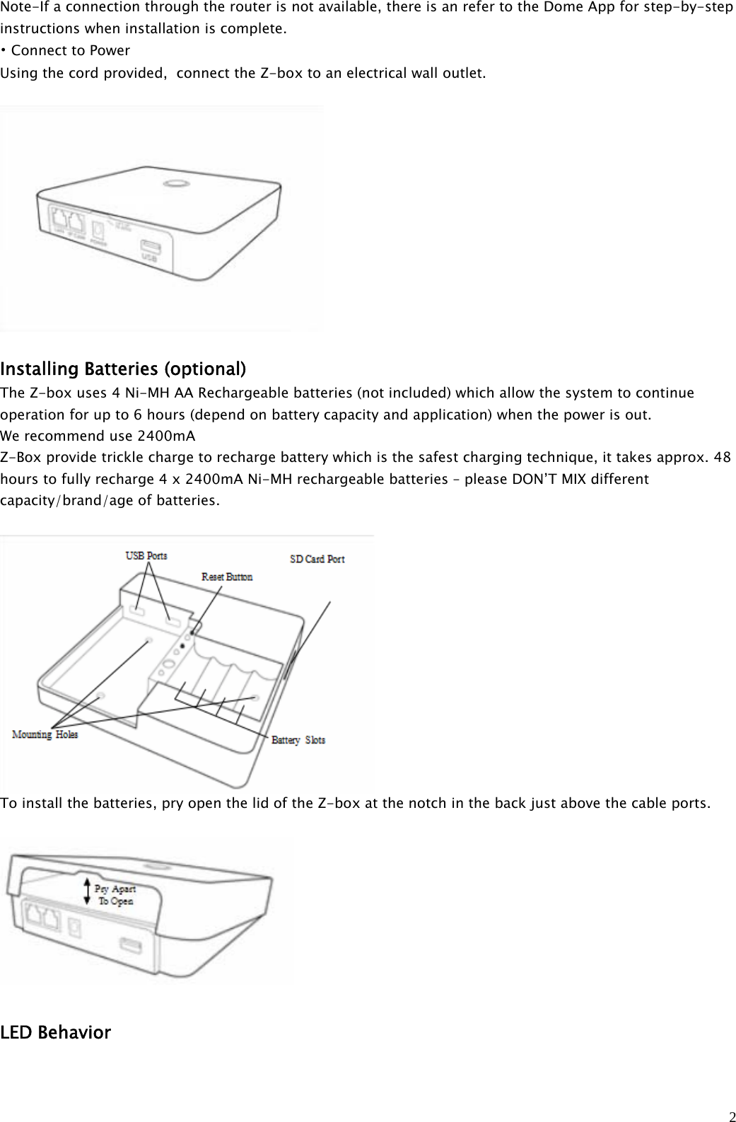 2Note-If a connection through the router is not available, there is an refer to the Dome App for step-by-stepinstructions when installation is complete.•Connect to PowerUsing the cord provided, connect the Z-box to an electrical wall outlet.Installing Batteries (optional)The Z-box uses 4 Ni-MH AA Rechargeable batteries (not included) which allow the system to continueoperation for up to 6 hours (depend on battery capacity and application) when the power is out.We recommend use 2400mAZ-Box provide trickle charge to recharge battery which is the safest charging technique, it takes approx. 48hours to fully recharge 4 x 2400mA Ni-MH rechargeable batteries – please DON’T MIX differentcapacity/brand/age of batteries.To install the batteries, pry open the lid of the Z-box at the notch in the back just above the cable ports.LED Behavior