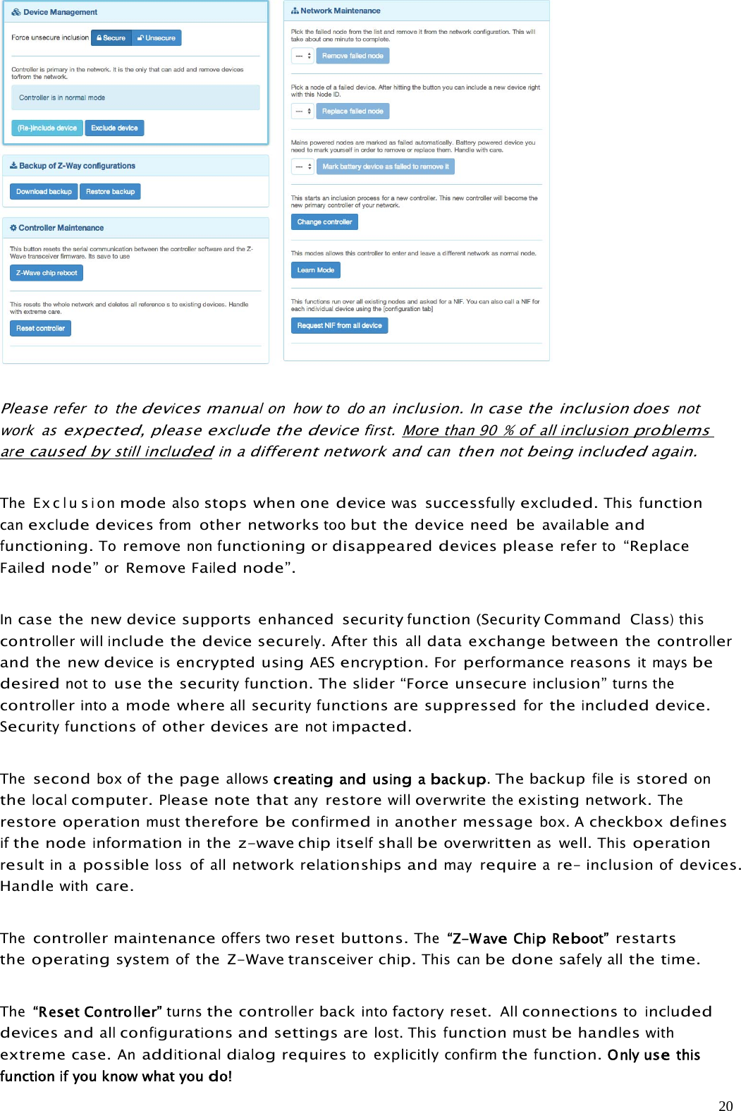 20Pleaserefer to thedevices manualon how to do aninclusion.Incase the inclusion doesnotwork asexpected,pleaseexcludethedevicefirst. Morethan 90 % of allinclusionproblemsarecaused bystillincludedinadifferentnetwork andcanthennotbeingincludedagain.The Ex clusionmodealsostops when onedevicewassuccessfullyexcluded.Thisfunctioncanexcludedevicesfromother networkstoobut the device need beavailableandfunctioning.Toremovenonfunctioningordisappeareddevicespleasereferto“ReplaceFailednode”orRemoveFailednode”.Incase the new device supports enhanced securityfunction(Security CommandClass)thiscontrollerwillincludethedevicesecurely.Afterthis alldata exchange between thecontrollerand the newdeviceisencryptedusingAESencryption.Forperformancereasonsit maysbedesirednot touse thesecurityfunction.Theslider“Forceunsecureinclusion”turns thecontrollerinto amode whereallsecurityfunctionsare suppressedfortheincludeddevice.Securityfunctionsofotherdevicesarenotimpacted.Thesecondbox ofthe pageallows creatingandusingabackup.The backupfileisstoredonthelocalcomputer.Pleasenote thatanyrestorewilloverwritetheexistingnetwork.Therestoreoperationmustthereforebeconfirmedinanother messagebox. Acheckboxdefinesifthe nodeinformationinthe z-wavechipitselfshallbeoverwrittenaswell.Thisoperationresultin apossibleloss of allnetworkrelationships andmayrequireare-inclusionofdevices.Handlewithcare.Thecontrollermaintenanceoffers tworeset buttons.The “Z-WaveChipReboot”restartstheoperatingsystemofthe Z-Wavetransceiverchip.This canbe donesafelyallthetime.The “ResetController”turnsthecontrollerbackintofactory reset.Allconnectionstoincludeddevicesandallconfigurationsandsettingsarelost. Thisfunctionmustbehandleswithextreme case.Anadditionaldialogrequirestoexplicitlyconfirmthefunction.Onlyusethisfunctionifyouknowwhatyoudo!