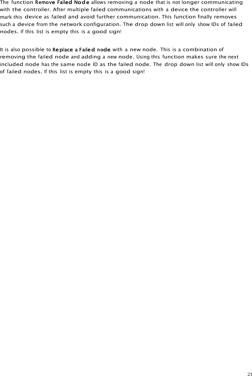 21ThefunctionRemoveFailedNodeallowsremovinganodethat is notlongercommunicatingwiththecontroller.Aftermultiplefailedcommunicationswith adevicethecontrollerwillmark thisdeviceasfailedandavoidfurthercommunication.Thisfunctionfinallyremovessuch adevicefromthe networkconfiguration.Thedrop downlist will only showIDsoffailednodes.Ifthis list isemptythis is agoodsign!It is alsopossibletoReplaceaFailednodewith anew node.This is acombinationofremovingthefailednodeandaddinganewnode.Using thisfunctionmakes surethe nextincludednodehas thesame nodeIDasthefailednode.Thedrop downlist will only showIDsoffailednodes.Ifthis list isemptythis is agoodsign!