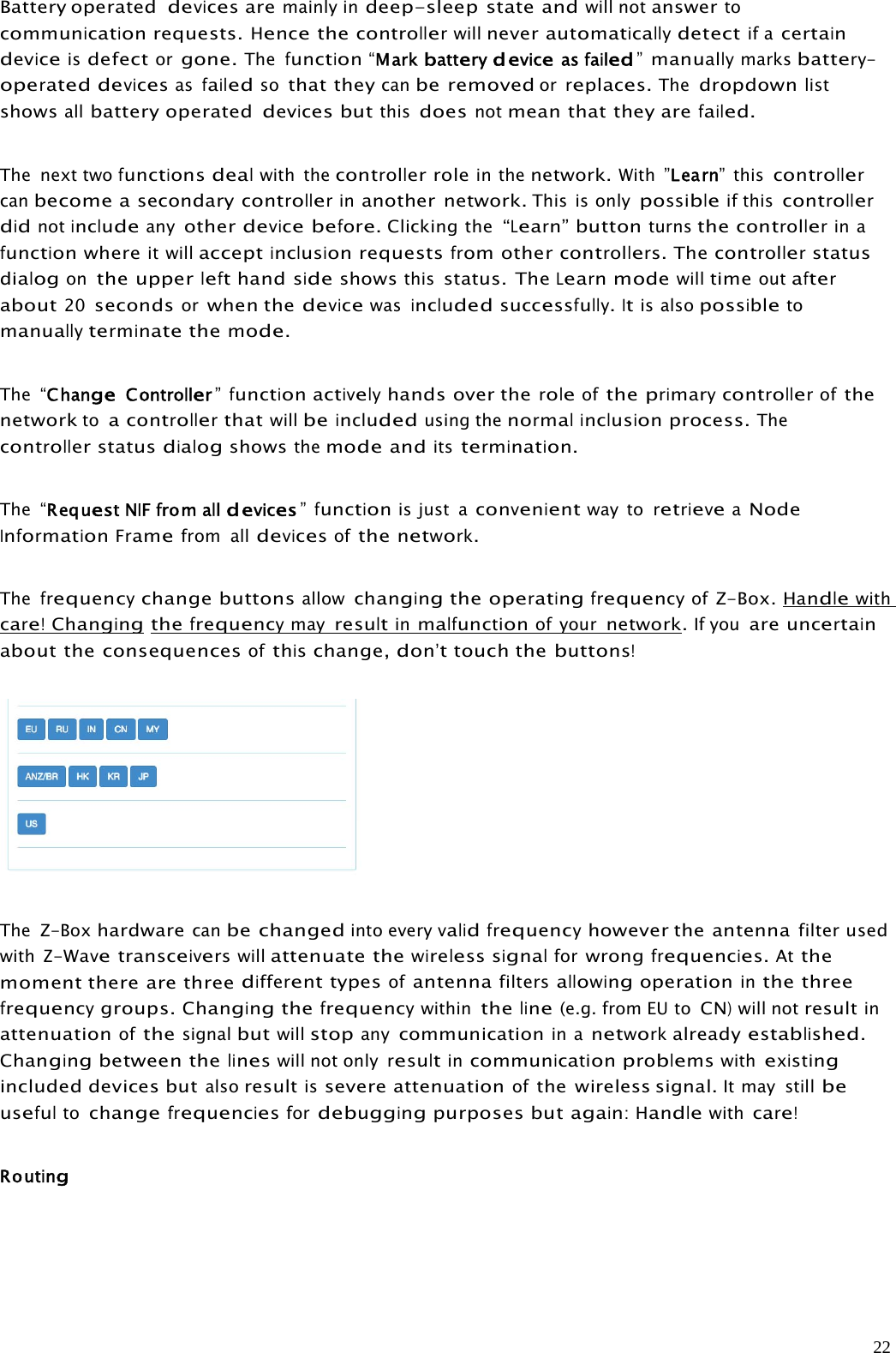 22Battery operateddevicesaremainly indeep-sleep state andwill notanswertocommunicationrequests.Hencethecontrollerwillneverautomaticallydetectif acertaindeviceisdefectorgone.Thefunction“Markbatterydeviceasfailed”manuallymarksbattery-operateddevicesasfailedsothat theycanbe removedorreplaces.Thedropdownlistshowsallbattery operateddevicesbutthisdoesnotmean that they arefailed.The next twofunctionsdealwith thecontrollerrolein thenetwork.With ”Learn”thiscontrollercanbecome asecondarycontrollerinanother network.This is onlypossibleif thiscontrollerdidnotincludeanyotherdevicebefore.Clicking the“Learn”buttonturnsthecontrollerin afunctionwhereit willacceptinclusion requestsfrom othercontrollers.Thecontrollerstatusdialogonthe upperlefthandsideshowsthisstatus. TheLearnmodewilltimeoutafterabout20secondsorwhen thedevicewasincludedsuccessfully.Itis alsopossibletomanuallyterminatethemode.The “ChangeController”functionactivelyhands over theroleoftheprimarycontrollerofthenetworktoacontrollerthatwillbeincludedusing thenormalinclusionprocess.Thecontroller statusdialogshowsthemodeanditstermination.The “RequestNIFfrom alldevices”functionis just aconvenientway toretrieveaNodeInformationFramefrom alldevicesofthenetwork.Thefrequencychange buttonsallowchangingthe operatingfrequencyofZ-Box. Handlewithcare!Changingthefrequencymayresultinmalfunctionof yournetwork.If youareuncertainabout the consequencesofthischange,don’ttouch thebuttons!The Z-Boxhardwarecanbe changedinto everyvalidfrequencyhowever the antennafilter usedwithZ-Wavetransceiverswillattenuate thewireless signalforwrongfrequencies.Atthemoment there are threedifferenttypesofantennafiltersallowingoperationinthe threefrequencygroups.Changingthefrequencywithintheline(e.g. from EU toCN)will notresultinattenuationofthesignalbutwillstopanycommunicationin anetworkalreadyestablished.Changingbetween thelineswill not onlyresultincommunicationproblemswithexistingincluded devices butalsoresultissevere attenuationofthe wireless signal.It may stillbeusefultochangefrequenciesfordebuggingpurposes butagain:Handlewithcare!Routing