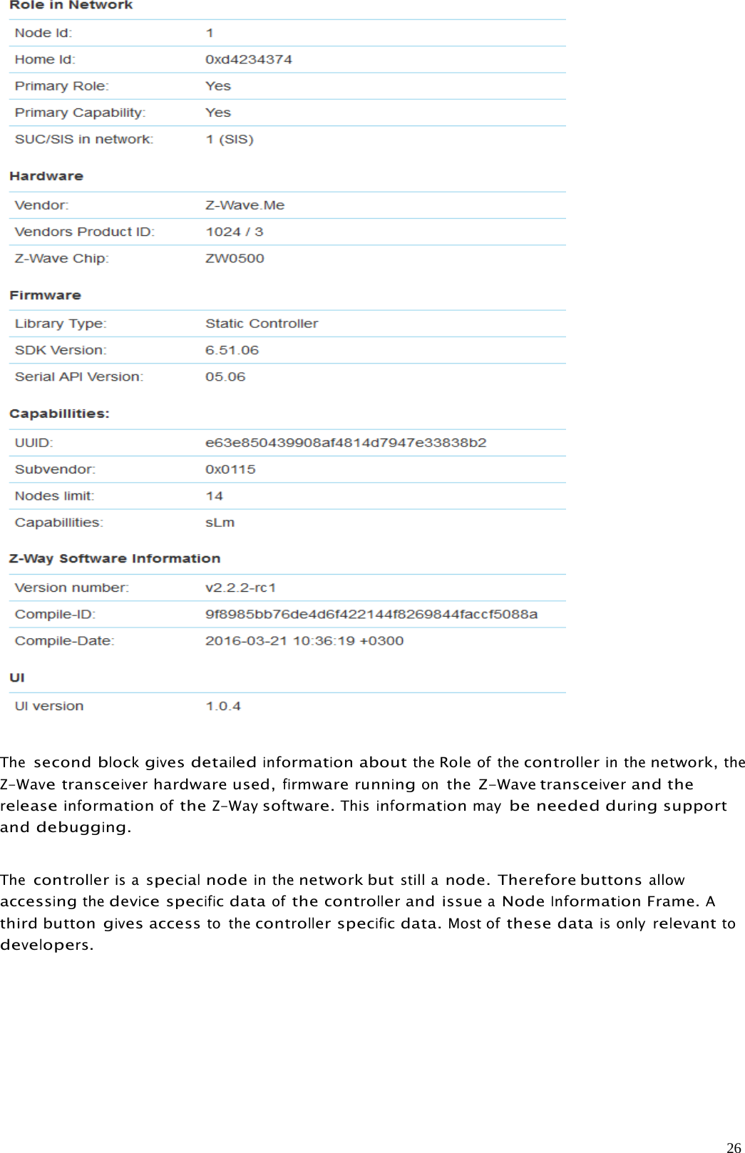 26ThesecondblockgivesdetailedinformationabouttheRoleof thecontrollerin thenetwork,theZ-Wavetransceiverhardware used,firmwarerunningonthe Z-Wavetransceiverand thereleaseinformationoftheZ-Waysoftware.Thisinformationmaybe needed duringsupportanddebugging.Thecontrolleris aspecialnodein thenetwork butstill anode. Therefore buttonsallowaccessingthedevicespecificdataofthecontrollerand issueaNodeInformationFrame.Athird buttongivesaccessto thecontrollerspecificdata.Most ofthese datais onlyrelevanttodevelopers.