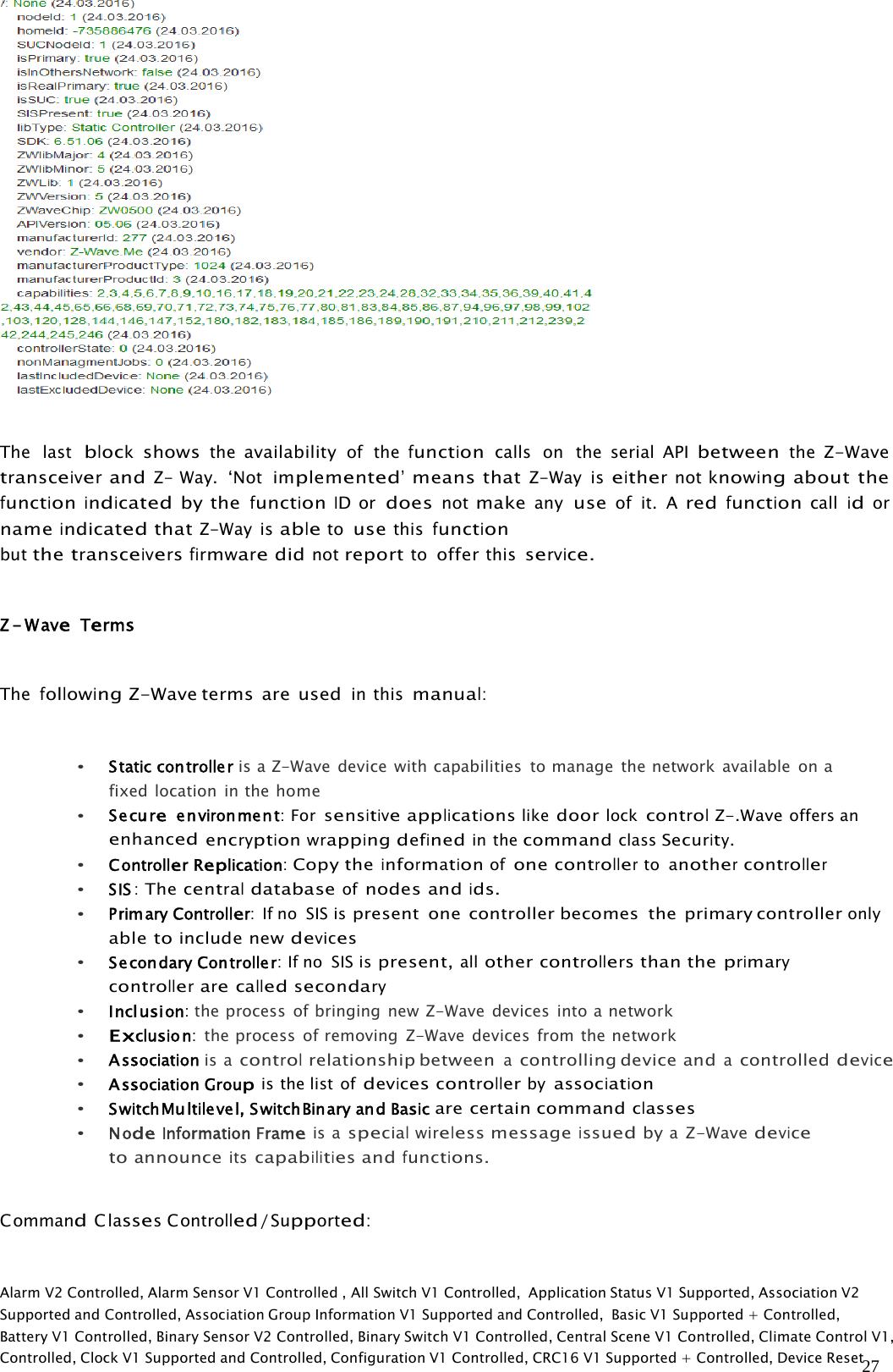 27The lastblockshowstheavailabilityof thefunctioncalls on the serial APIbetweentheZ-WavetransceiverandZ- Way. ‘Notimplemented’means thatZ-Way iseithernotknowingabout thefunctionindicatedby thefunctionIDordoesnotmakeanyuseof it. AredfunctioncallidornameindicatedthatZ-Way isabletousethisfunctionbutthetransceiversfirmwaredidnotreporttoofferthisservice.Z-WaveTermsThefollowingZ-Wave terms are usedin thismanual:•Staticcontroller is a Z-Wave device with capabilities to manage the network available onafixed location in thehome•Secureenvironment:ForsensitiveapplicationslikedoorlockcontrolZ-.Waveoffers anenhancedencryptionwrappingdefinedin thecommandclassSecurity.•ControllerReplication:Copy theinformationofonecontrollertoanothercontroller•SIS:The centraldatabaseofnodes andids.•PrimaryController:IfnoSISispresent one controller becomes the primary controlleronlyabletoinclude newdevices•SecondaryController:Ifno SISispresent,allothercontrollersthan theprimarycontrollerarecalledsecondary•Inclusion:the process of bringing new Z-Wave devices into anetwork•Exclusion:the process of removing Z-Wave devices from thenetwork•Association is acontrolrelationship betweenacontrolling device andacontrolleddevice•Association Groupis the list ofdevicescontrollerbyassociation•SwitchMultilevel,SwitchBinaryandBasicare certain commandclasses•NodeInformationFrameis aspecialwirelessmessageissuedbyaZ-Wavedevicetoannounceitscapabilitiesandfunctions.CommandClassesControlled/Supported:Alarm V2 Controlled, Alarm Sensor V1 Controlled , All Switch V1 Controlled, Application Status V1 Supported, Association V2Supported and Controlled, Association Group Information V1 Supported and Controlled, Basic V1 Supported + Controlled,Battery V1 Controlled, Binary Sensor V2 Controlled, Binary Switch V1 Controlled, Central Scene V1 Controlled, Climate Control V1,Controlled, Clock V1 Supported and Controlled, Configuration V1 Controlled, CRC16 V1 Supported + Controlled, Device Reset