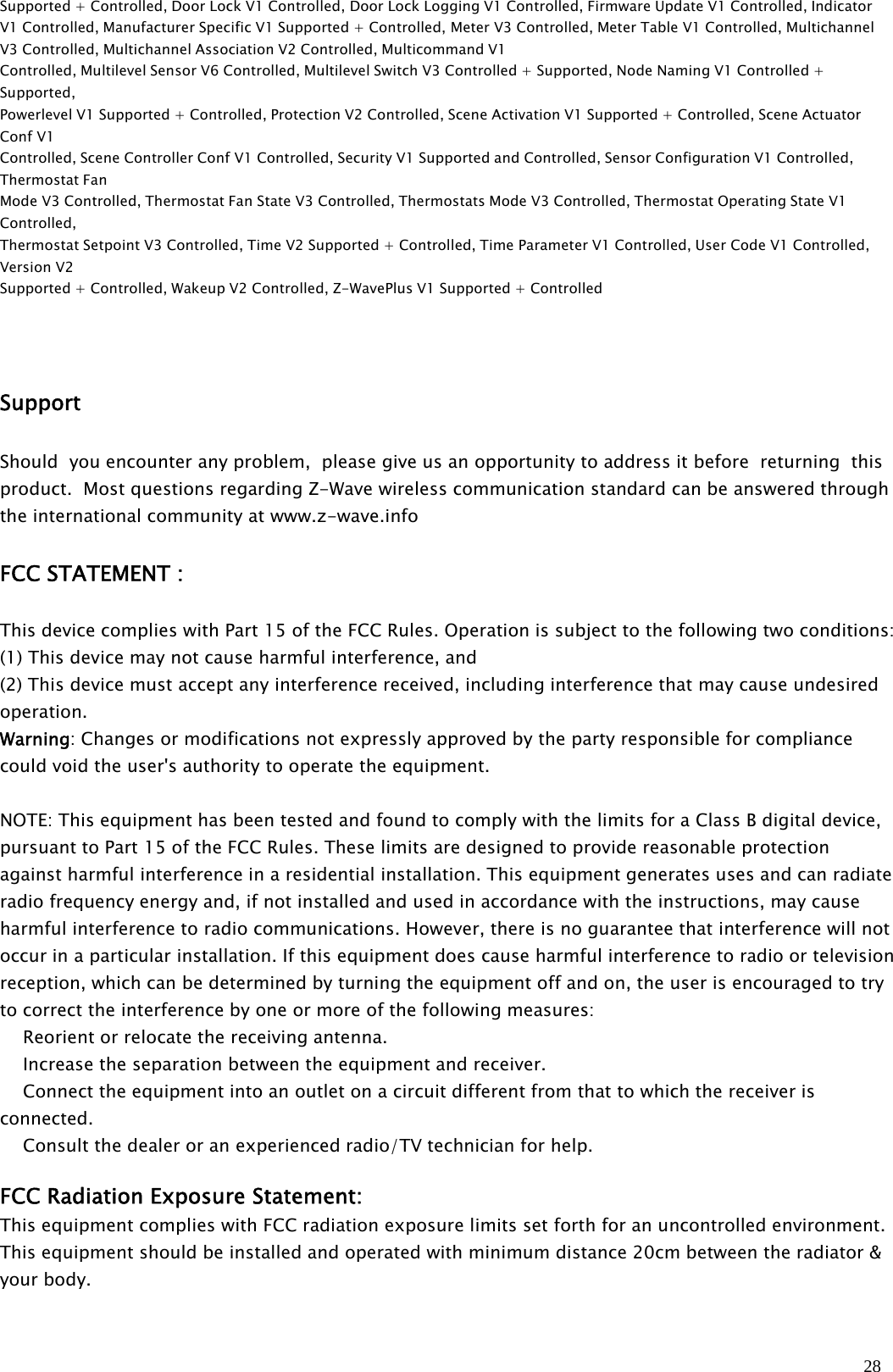 28Supported + Controlled, Door Lock V1 Controlled, Door Lock Logging V1 Controlled, Firmware Update V1 Controlled, IndicatorV1 Controlled, Manufacturer Specific V1 Supported + Controlled, Meter V3 Controlled, Meter Table V1 Controlled, MultichannelV3 Controlled, Multichannel Association V2 Controlled, Multicommand V1Controlled, Multilevel Sensor V6 Controlled, Multilevel Switch V3 Controlled + Supported, Node Naming V1 Controlled +Supported,Powerlevel V1 Supported + Controlled, Protection V2 Controlled, Scene Activation V1 Supported + Controlled, Scene ActuatorConf V1Controlled, Scene Controller Conf V1 Controlled, Security V1 Supported and Controlled, Sensor Configuration V1 Controlled,Thermostat FanMode V3 Controlled, Thermostat Fan State V3 Controlled, Thermostats Mode V3 Controlled, Thermostat Operating State V1Controlled,Thermostat Setpoint V3 Controlled, Time V2 Supported + Controlled, Time Parameter V1 Controlled, User Code V1 Controlled,Version V2Supported + Controlled, Wakeup V2 Controlled, Z-WavePlus V1 Supported + ControlledSupportShould you encounter any problem, please give us an opportunity to address it before returning thisproduct. Most questions regarding Z-Wave wireless communication standard can be answered throughthe international community at www.z-wave.infoFCC STATEMENT :This device complies with Part 15 of the FCC Rules. Operation is subject to the following two conditions:(1) This device may not cause harmful interference, and(2) This device must accept any interference received, including interference that may cause undesiredoperation.Warning: Changes or modifications not expressly approved by the party responsible for compliancecould void the user&apos;s authority to operate the equipment.NOTE: This equipment has been tested and found to comply with the limits for a Class B digital device,pursuant to Part 15 of the FCC Rules. These limits are designed to provide reasonable protectionagainst harmful interference in a residential installation. This equipment generates uses and can radiateradio frequency energy and, if not installed and used in accordance with the instructions, may causeharmful interference to radio communications. However, there is no guarantee that interference will notoccur in a particular installation. If this equipment does cause harmful interference to radio or televisionreception, which can be determined by turning the equipment off and on, the user is encouraged to tryto correct the interference by one or more of the following measures:　Reorient or relocate the receiving antenna.　Increase the separation between the equipment and receiver.　Connect the equipment into an outlet on a circuit different from that to which the receiver isconnected.　Consult the dealer or an experienced radio/TV technician for help.FCC Radiation Exposure Statement:This equipment complies with FCC radiation exposure limits set forth for an uncontrolled environment.This equipment should be installed and operated with minimum distance 20cm between the radiator &amp;your body.