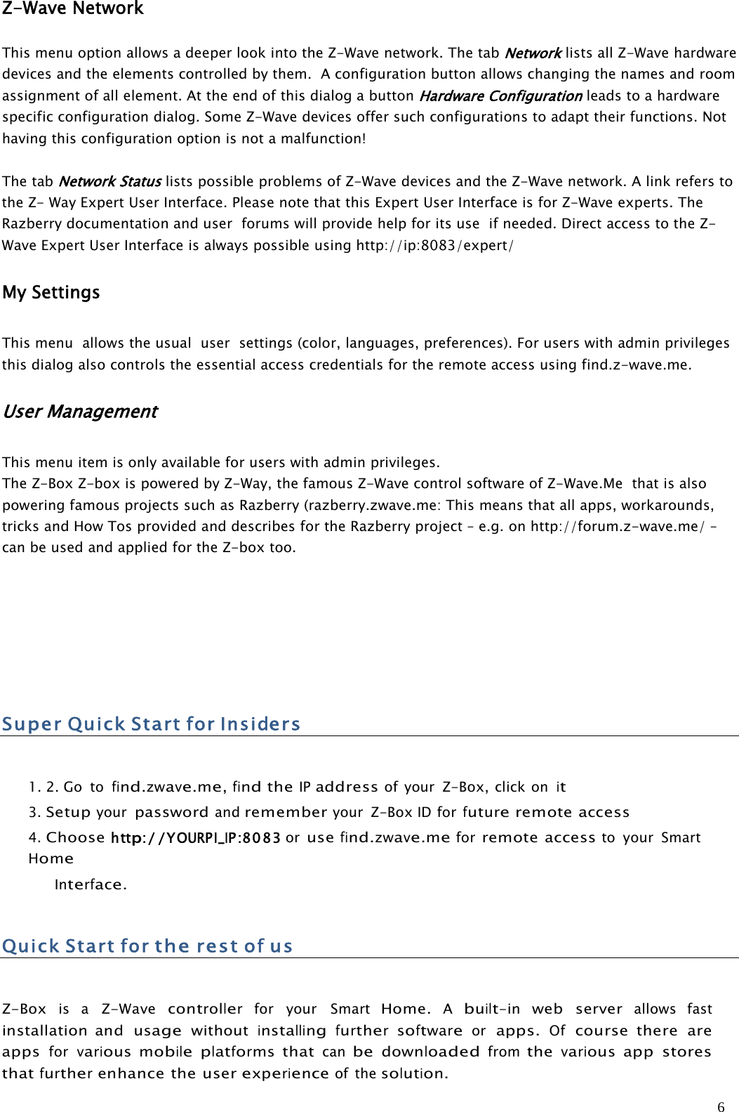 6Z-Wave NetworkThis menu option allows a deeper look into the Z-Wave network. The tabNetworklists all Z-Wave hardwaredevices and the elements controlled by them. A configuration button allows changing the names and roomassignment of all element. At the end of this dialog a buttonHardware Configurationleads to a hardwarespecific configuration dialog. Some Z-Wave devices offer such configurations to adapt their functions. Nothaving this configuration option is not a malfunction!The tabNetwork Statuslists possible problems of Z-Wave devices and the Z-Wave network. A link refers tothe Z- Way Expert User Interface. Please note that this Expert User Interface is for Z-Wave experts. TheRazberry documentation and user forums will provide help for its use if needed. Direct access to the Z-Wave Expert User Interface is always possible using http://ip:8083/expert/My SettingsThis menu allows the usual user settings (color, languages, preferences). For users with admin privilegesthis dialog also controls the essential access credentials for the remote access using find.z-wave.me.User ManagementThis menu item is only available for users with admin privileges.The Z-Box Z-box is powered by Z-Way, the famous Z-Wave control software of Z-Wave.Me that is alsopowering famous projects such as Razberry (razberry.zwave.me: This means that all apps, workarounds,tricks and How Tos provided and describes for the Razberry project – e.g. on http://forum.z-wave.me/ –can be used and applied for the Z-box too.SuperQuickStartfor Insiders1. 2. Go tofind.zwave.me,findtheIPaddressof your Z-Box, click onit3.Setupyourpasswordandrememberyour Z-BoxIDforfutureremoteaccess4.Choosehttp://YOURPI_IP:8083 orusefind.zwave.meforremote accessto your SmartHomeInterface.QuickStartfortherestofusZ-Boxis aZ-Wavecontrollerfor your SmartHome.Abuilt-inweb serverallows fastinstallation andusagewithoutinstallingfurthersoftwareorapps.Ofcourse there areappsforvariousmobileplatformsthatcanbedownloadedfromthevariousapp storesthatfurtherenhance the userexperienceof thesolution.