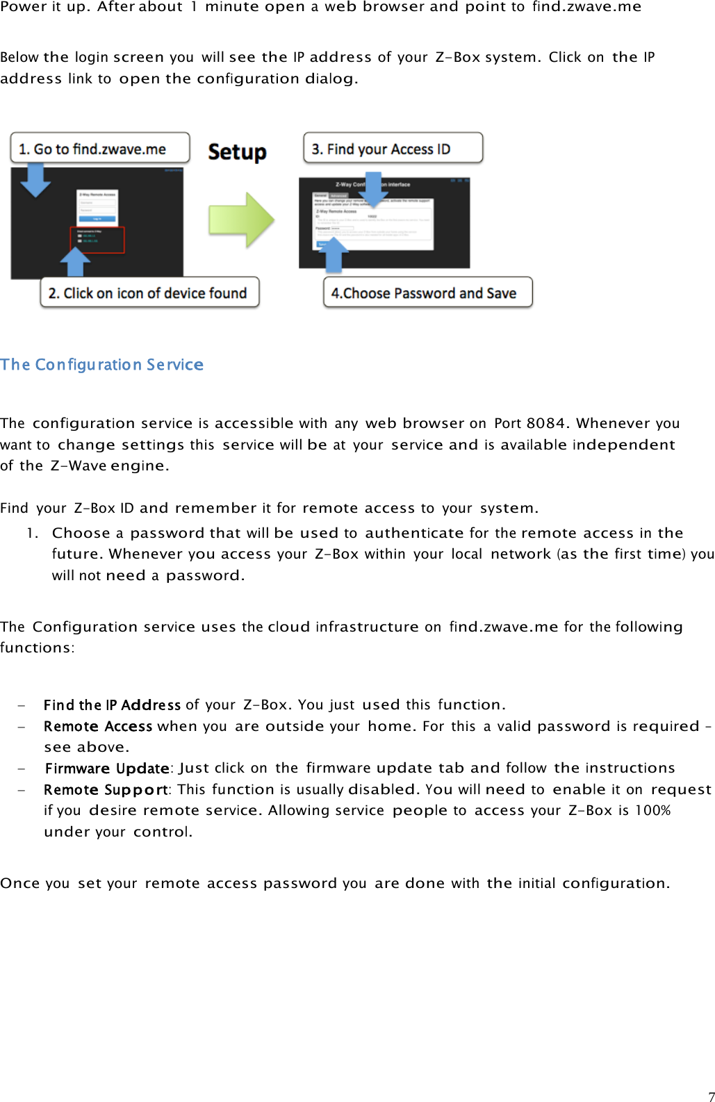 7Poweritup. After about1minuteopenawebbrowserand pointtofind.zwave.meBelowtheloginscreenyou willsee theIPaddressof yourZ-Box system.Click ontheIPaddresslink toopentheconfigurationdialog.The Configuration ServiceTheconfigurationserviceisaccessiblewith anyweb browseron Port8084. Wheneveryouwant tochangesettingsthisservicewillbeat yourserviceandisavailableindependentofthe Z-Waveengine.Find your Z-BoxIDand rememberit forremote accessto yoursystem.1.Chooseapassword thatwillbe usedtoauthenticatefor theremote accessinthefuture.WheneveryouaccessyourZ-Boxwithin your localnetwork(asthefirsttime)youwill notneedapassword.TheConfigurationserviceusesthecloudinfrastructureonfind.zwave.mefor thefollowingfunctions:Find theIPAddress of yourZ-Box.You justusedthisfunction.RemoteAccesswhenyouareoutsideyourhome.For this avalidpasswordisrequired–seeabove.FirmwareUpdate:Justclick onthe firmwareupdate tab andfollowtheinstructionsRemoteSupport:Thisfunctionis usuallydisabled.Youwillneedtoenableit onrequestif youdesireremoteservice.Allowing servicepeopletoaccessyourZ-Boxis 100%underyourcontrol.Onceyousetyourremote access passwordyouare donewiththeinitialconfiguration.