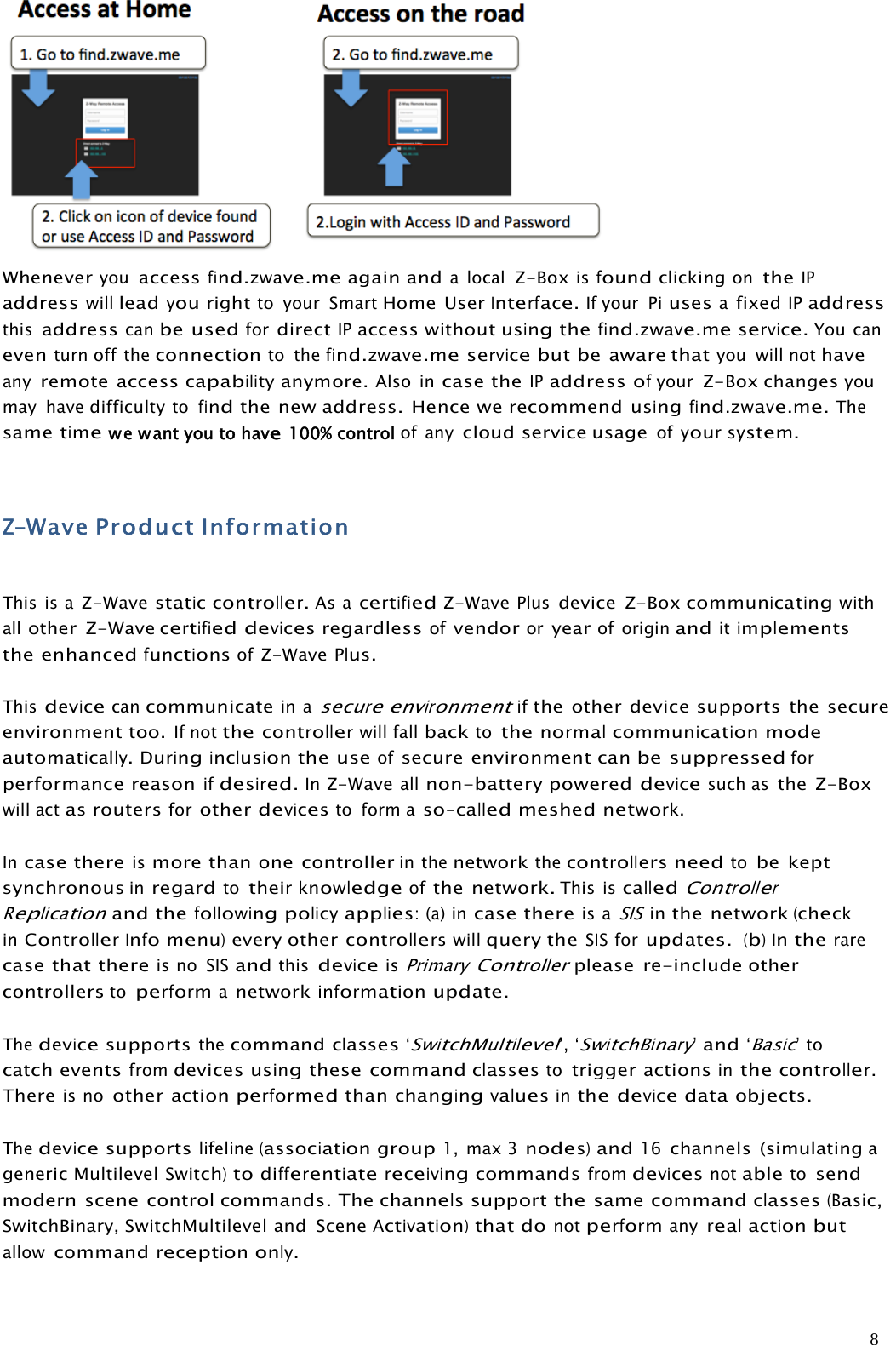 8Wheneveryouaccessfind.zwave.meagain andalocalZ-BoxisfoundclickingontheIPaddresswillleadyourightto your SmartHome UserInterface.If your PiusesafixedIPaddressthisaddresscanbe usedfordirectIPaccess withoutusingthefind.zwave.meservice.You caneventurn off theconnectionto thefind.zwave.meservicebut be aware thatyou will nothaveanyremote accesscapabilityanymore.Also incase theIPaddressofyourZ-Box changesyoumay havedifficultytofindthe new address. Hence we recommendusingfind.zwave.me.Thesametimewe wantyou to have100% control of anycloud service usageofyoursystem.Z-WaveProductInformationThis is aZ-Wavestaticcontroller.As acertifiedZ-WavePlusdevice Z-Boxcommunicatingwithallother Z-Wavecertifieddevicesregardlessofvendororyearof originanditimplementsthe enhancedfunctionsofZ-Wave Plus.Thisdevicecancommunicatein asecureenvironmentifthe other device supports the secureenvironment too.If notthecontrollerwill fallbacktothenormalcommunicationmodeautomatically.Duringinclusionthe useofsecure environmentcanbe suppressedforperformance reasonifdesired.InZ-Waveallnon-battery powereddevicesuch asthe Z-Boxwill actasroutersforotherdevicesto form aso-calledmeshednetwork.Incase thereismore than one controllerin thenetworkthecontrollersneedtobe keptsynchronousinregardtotheirknowledgeofthe network.This iscalledControllerReplicationand thefollowingpolicyapplies:(a)incase thereis aSISinthe network(checkinControllerInfomenu)every othercontrollerswillquery theSISforupdates.(b)Intherarecase thatthereis noSISandthisdeviceisPrimaryControllerplease re-include othercontrollerstoperformanetworkinformationupdate.Thedevicesupportsthecommandclasses‘SwitchMultilevel’,‘SwitchBinary’and‘Basic’tocatch eventsfromdevices usingthese commandclassestotrigger actionsinthecontroller.Thereis noother actionperformedthanchangingvaluesinthedevicedataobjects.Thedevicesupportslifeline(associationgroup1, max 3nodes)and16channels (simulatingageneric MultilevelSwitch)todifferentiatereceivingcommandsfromdevicesnotabletosendmodern scene control commands. Thechannelssupportthesame commandclasses(Basic,SwitchBinary, SwitchMultilevel and SceneActivation)that donotperformanyrealactionbutallowcommandreceptiononly.