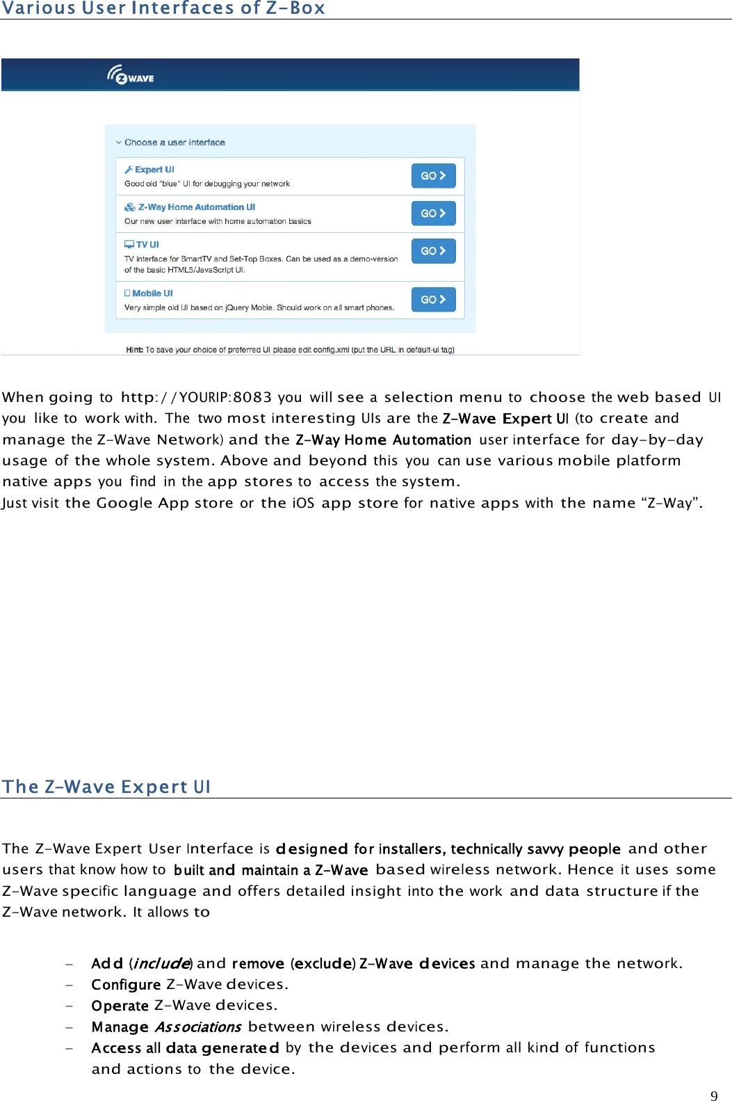 9VariousUserInterfacesofZ-BoxWhen goingtohttp://YOURIP:8083you willseeaselectionmenutochoosetheweb basedUIyouliketoworkwith. The twomostinterestingUIsaretheZ-WaveExpertUI(tocreateandmanagetheZ-WaveNetwork)andtheZ-WayHomeAutomation userinterfaceforday-by-dayusageofthewholesystem. Above andbeyondthis you canuse various mobileplatformnativeappsyou find in theapp storestoaccessthesystem.Just visittheGoogleApp storeortheiOSapp storefornativeappswiththe name“Z-Way”.TheZ-WaveExpertUIThe Z-Wave Expert UserInterfaceisdesignedforinstallers,technicallysavvypeopleand otherusersthat know how to builtandmaintainaZ-Wavebasedwireless network. Henceituses someZ-Wavespecificlanguage andoffers detailed insightintotheworkand data structureiftheZ-Wave network.It allowstoAdd(include)andremove(exclude)Z-Wavedevicesand manage thenetwork.ConfigureZ-Wavedevices.OperateZ-Wavedevices.ManageAssociationsbetweenwirelessdevices.Accessalldatageneratedbythedevicesandperformallkindoffunctionsandactionstothedevice.