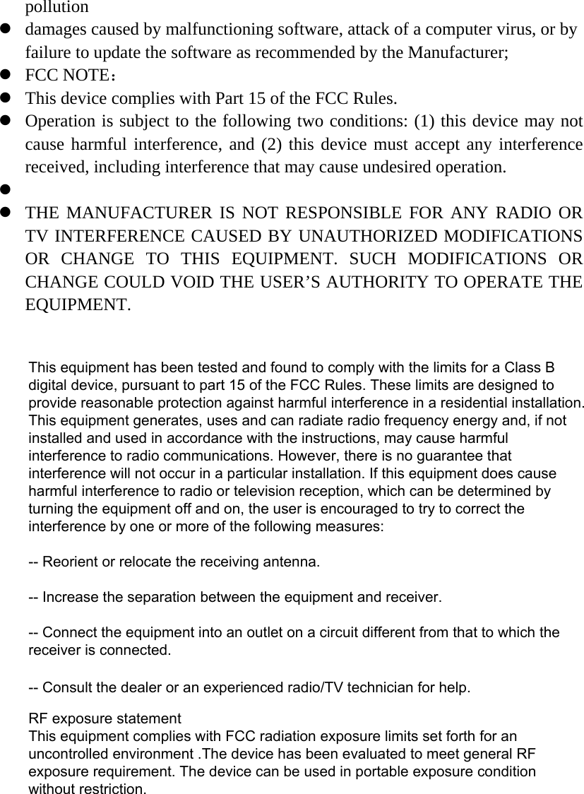 pollution damages caused by malfunctioning software, attack of a computer virus, or byfailure to update the software as recommended by the Manufacturer;FCC NOTE：This device complies with Part 15 of the FCC Rules.Operation is subject to the following two conditions: (1) this device may notcause harmful interference, and (2) this device must accept any interferencereceived, including interference that may cause undesired operation. THE MANUFACTURER IS NOT RESPONSIBLE FOR ANY RADIO ORTV INTERFERENCE CAUSED BY UNAUTHORIZED MODIFICATIONSOR CHANGE TO THIS EQUIPMENT. SUCH MODIFICATIONS ORCHANGE COULD VOID THE USER’S AUTHORITY TO OPERATE THEEQUIPMENT.This equipment has been tested and found to comply with the limits for a Class B digital device, pursuant to part 15 of the FCC Rules. These limits are designed to provide reasonable protection against harmful interference in a residential installation. This equipment generates, uses and can radiate radio frequency energy and, if not installed and used in accordance with the instructions, may cause harmful interference to radio communications. However, there is no guarantee that interference will not occur in a particular installation. If this equipment does cause harmful interference to radio or television reception, which can be determined by turning the equipment off and on, the user is encouraged to try to correct the interference by one or more of the following measures: -- Reorient or relocate the receiving antenna. -- Increase the separation between the equipment and receiver. -- Connect the equipment into an outlet on a circuit different from that to which the receiver is connected. -- Consult the dealer or an experienced radio/TV technician for help.RF exposure statementThis equipment complies with FCC radiation exposure limits set forth for an uncontrolled environment .The device has been evaluated to meet general RF exposure requirement. The device can be used in portable exposure condition without restriction.