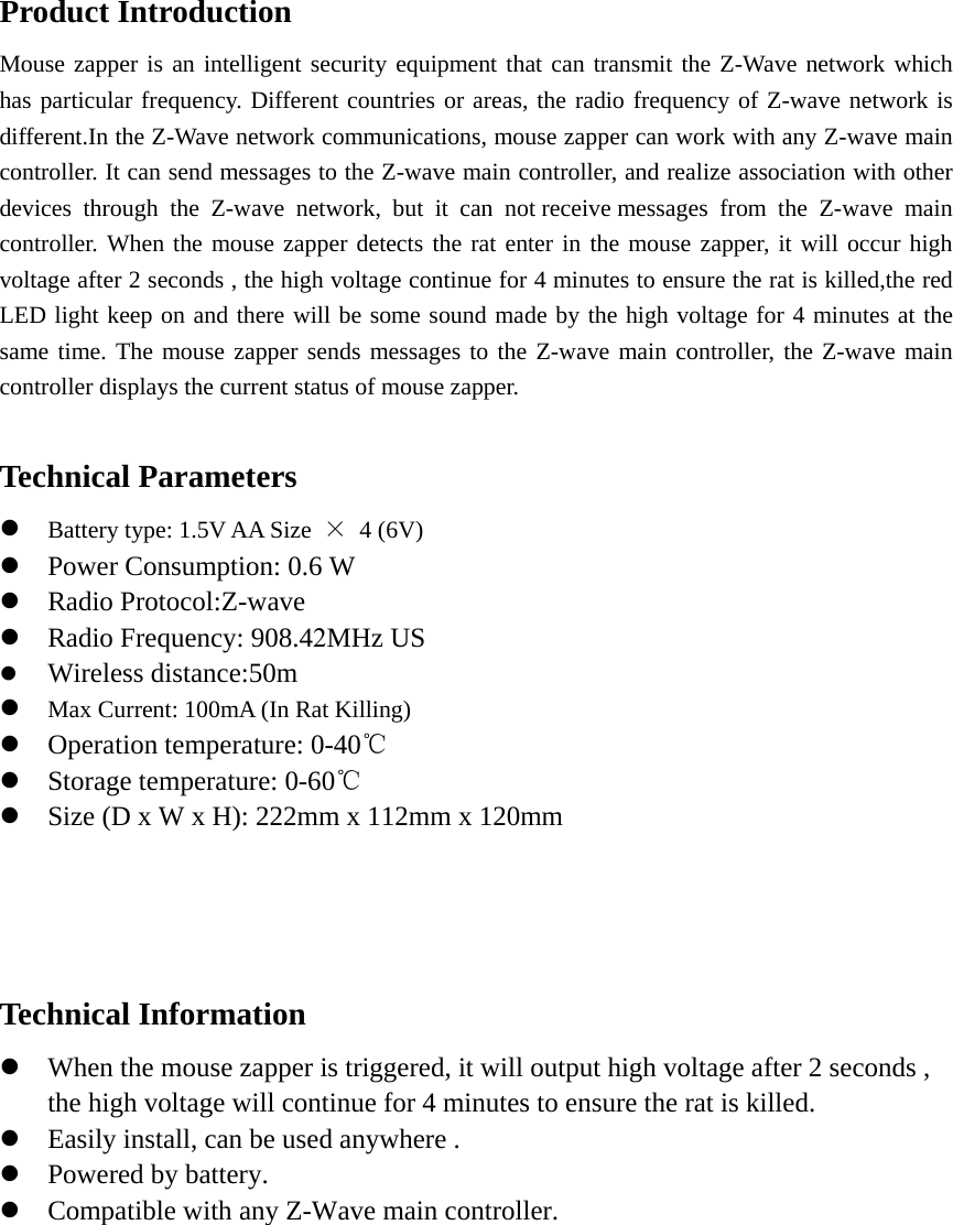 Product Introduction Mouse zapper is an intelligent security equipment that can transmit the Z-Wave network which has particular frequency. Different countries or areas, the radio frequency of Z-wave network is different.In the Z-Wave network communications, mouse zapper can work with any Z-wave main controller. It can send messages to the Z-wave main controller, and realize association with other devices through the Z-wave network, but it can not receive messages from the Z-wave main controller. When the mouse zapper detects the rat enter in the mouse zapper, it will occur high voltage after 2 seconds , the high voltage continue for 4 minutes to ensure the rat is killed,the red LED light keep on and there will be some sound made by the high voltage for 4 minutes at the same time. The mouse zapper sends messages to the Z-wave main controller, the Z-wave main controller displays the current status of mouse zapper.   Technical Parameters Battery type: 1.5V AA Size  × 4 (6V)Power Consumption: 0.6 WRadio Protocol:Z-waveRadio Frequency: 908.42MHz USWireless distance:50mMax Current: 100mA (In Rat Killing)Operation temperature: 0-40℃Storage temperature: 0-60℃Size (D x W x H): 222mm x 112mm x 120mmTechnical Information When the mouse zapper is triggered, it will output high voltage after 2 seconds ,the high voltage will continue for 4 minutes to ensure the rat is killed.Easily install, can be used anywhere .Powered by battery.Compatible with any Z-Wave main controller.