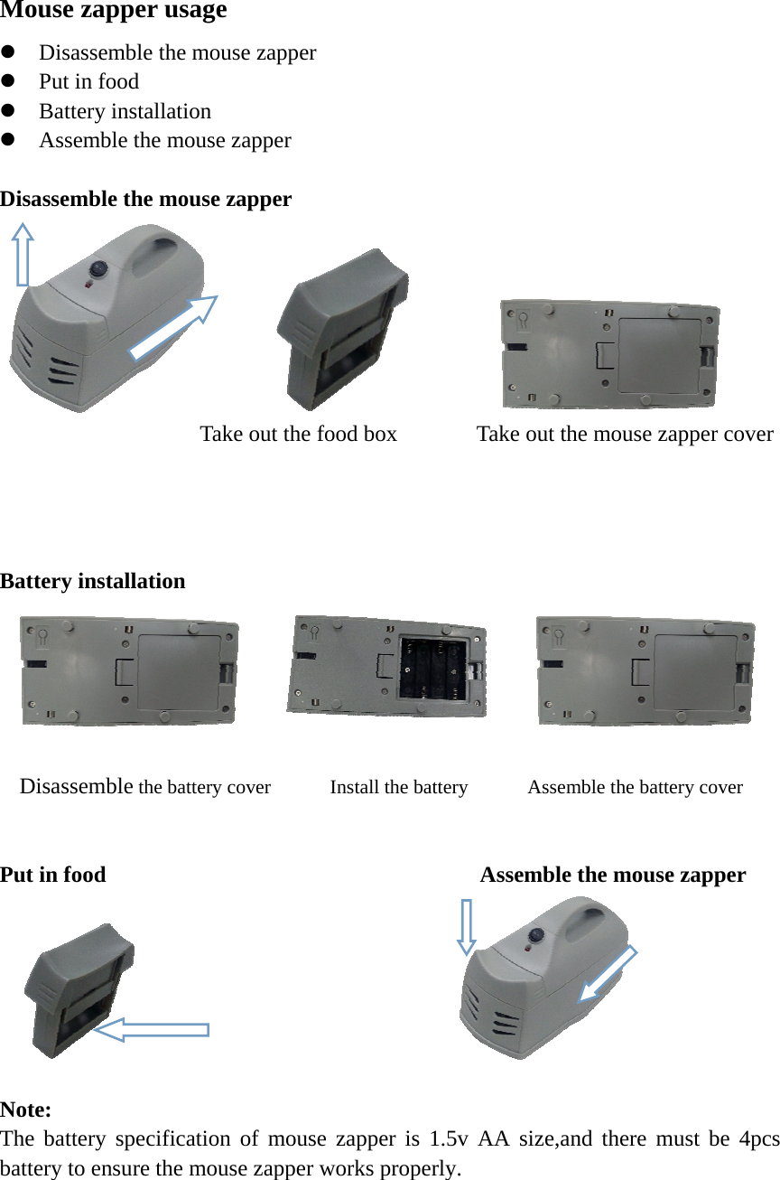 Mouse zapper usage  Disassemble the mouse zapper  Put in food  Battery installation  Assemble the mouse zapper  Disassemble the mouse zapper                                    Take out the food box       Take out the mouse zapper cover                                                     Battery installation             Disassemble the battery cover      Install the battery      Assemble the battery cover   Put in food                                 Assemble the mouse zapper                                       Note: The battery specification of mouse zapper is 1.5v AA size,and there must be 4pcs battery to ensure the mouse zapper works properly.    