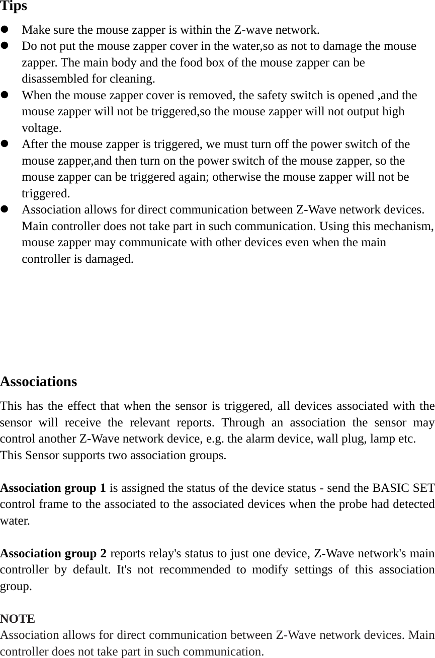   Tips  Make sure the mouse zapper is within the Z-wave network.  Do not put the mouse zapper cover in the water,so as not to damage the mouse zapper. The main body and the food box of the mouse zapper can be disassembled for cleaning.  When the mouse zapper cover is removed, the safety switch is opened ,and the mouse zapper will not be triggered,so the mouse zapper will not output high voltage.  After the mouse zapper is triggered, we must turn off the power switch of the mouse zapper,and then turn on the power switch of the mouse zapper, so the mouse zapper can be triggered again; otherwise the mouse zapper will not be triggered.  Association allows for direct communication between Z-Wave network devices. Main controller does not take part in such communication. Using this mechanism, mouse zapper may communicate with other devices even when the main controller is damaged.       Associations   This has the effect that when the sensor is triggered, all devices associated with the sensor will receive the relevant reports. Through an association the sensor may control another Z-Wave network device, e.g. the alarm device, wall plug, lamp etc. This Sensor supports two association groups.    Association group 1 is assigned the status of the device status - send the BASIC SET control frame to the associated to the associated devices when the probe had detected water.  Association group 2 reports relay&apos;s status to just one device, Z-Wave network&apos;s main controller by default. It&apos;s not recommended to modify settings of this association group.  NOTE Association allows for direct communication between Z-Wave network devices. Main controller does not take part in such communication.  