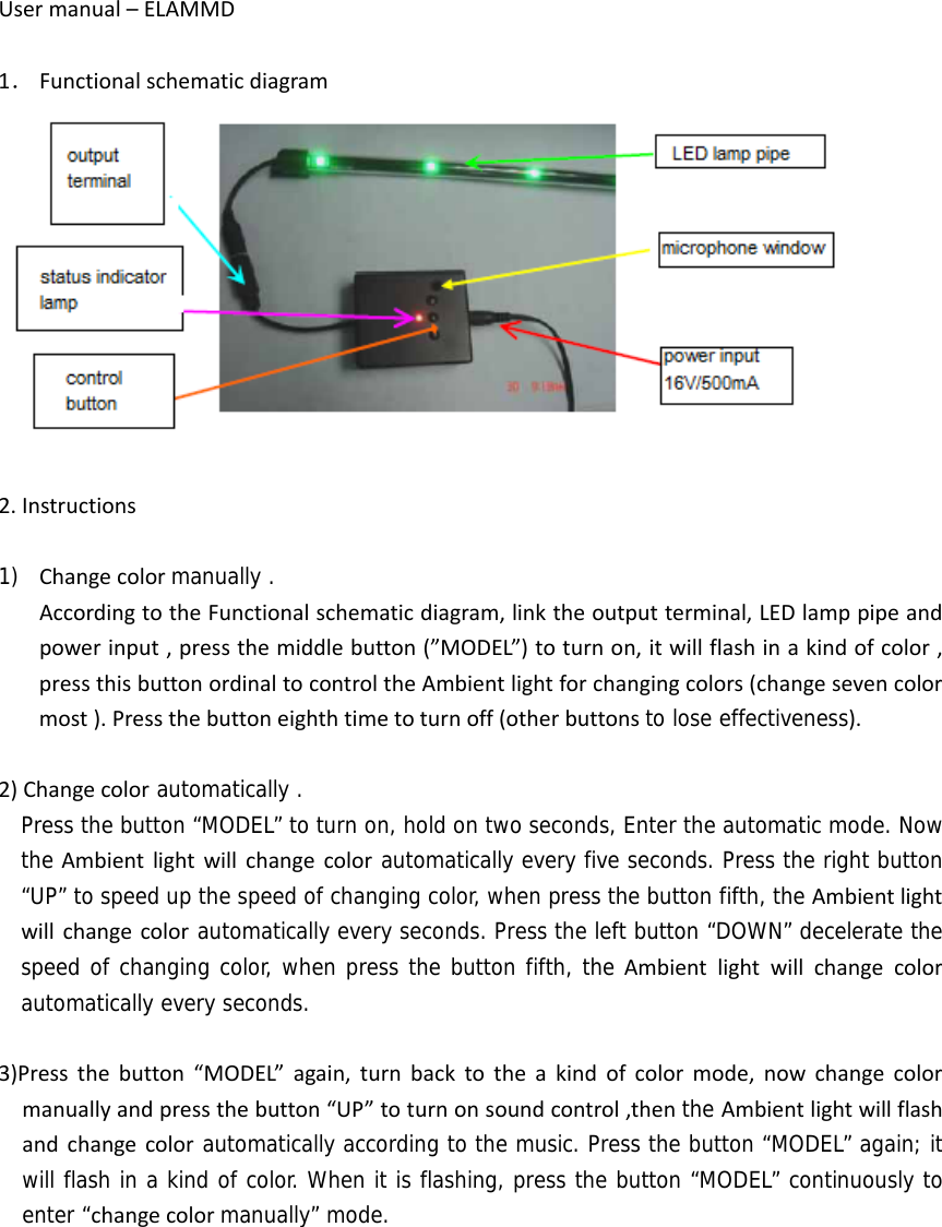 Usermanual–ELAMMD1． Functionalschematicdiagram2.Instructions1) Changecolormanually . AccordingtotheFunctionalschematicdiagram,linktheoutputterminal,LEDlamppipeandpowerinput,pressthemiddlebutton(”MODEL”)toturnon,itwillflashinakindofcolor,pressthisbuttonordinaltocontroltheAmbientlightforchangingcolors(changesevencolormost).Pressthebuttoneighthtimetoturnoff(otherbuttonsto lose effectiveness).2)Changecolor automatically .   Press the button “MODEL” to turn on, hold on two seconds, Enter the automatic mode. Now the Ambientlightwillchangecolorautomatically every five seconds. Press the right button “UP” to speed up the speed of changing color, when press the button fifth, the Ambientlightwillchangecolorautomatically every seconds. Press the left button “DOWN” decelerate the speed of changing color, when press the button fifth, the Ambientlightwillchangecolorautomatically every seconds.  3)Pressthebutton“MODEL”again,turnbacktotheakindofcolormode,nowchangecolormanuallyandpressthebutton“UP”toturnonsoundcontrol,thenthe Ambientlightwillflashandchangecolorautomatically according to the music. Press the button “MODEL” again; it will flash in a kind of color. When it is flashing, press the button “MODEL” continuously to enter “changecolormanually” mode.