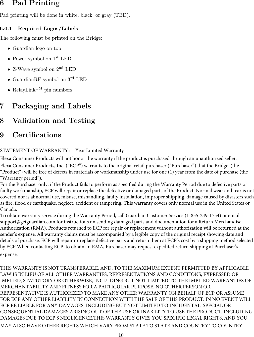 6 Pad PrintingPad printing will be done in white, black, or gray (TBD).6.0.1 Required Logos/LabelsThe following must be printed on the Bridge:•Guardian logo on top•Power symbol on 1st LED•Z-Wave symbol on 2nd LED•GuardianRF symbol on 3rd LED•RelayLinkTM pin numbers7 Packaging and Labels8 Validation and Testing9 Certiﬁcations10STATEMENT OF WARRANTY : 1 Year Limited WarrantyElexa Consumer Products will not honor the warranty if the product is purchased through an unauthorized seller.Elexa Consumer Products, Inc. (”ECP”) warrants to the original retail purchaser (”Purchaser”) that the Bridge  (the “Product”) will be free of defects in materials or workmanship under use for one (1) year from the date of purchase (the “Warranty period”).For the Purchaser only, if the Product fails to perform as specified during the Warranty Period due to defective parts or faulty workmanship, ECP will repair or replace the defective or damaged parts of the Product. Normal wear and tear is not covered nor is abnormal use, misuse, mishandling, faulty installation, improper shipping, damage caused by disasters such as fire, flood or earthquake, neglect, accident or tampering. This warranty covers only normal use in the United States or Canada.To obtain warranty service during the Warranty Period, call Guardian Customer Service (1-855-249-1754) or email: support@getguardian.com for instructions on sending damaged parts and documentation for a Return Merchandise Authorization (RMA). Products returned to ECP for repair or replacement without authorization will be returned at the sender’s expense. All warranty claims must be accompanied by a legible copy of the original receipt showing date and details of purchase. ECP will repair or replace defective parts and return them at ECP’s cost by a shipping method selected by ECP.When contacting ECP  to obtain an RMA, Purchaser may request expedited return shipping at Purchaser’s expense.THIS WARRANTY IS NOT TRANSFERABLE, AND, TO THE MAXIMUM EXTENT PERMITTED BY APPLICABLE LAW IS IN LIEU OF ALL OTHER WARRANTIES, REPRESENTATIONS AND CONDITIONS, EXPRESSED OR IMPLIED, STATUTORY OR OTHERWISE, INCLUDING BUT NOT LIMITED TO THE IMPLIED WARRANTIES OF MERCHANTABILITY AND FITNESS FOR A PARTICULAR PURPOSE. NO OTHER PERSON OR REPRESENTATIVE IS AUTHORIZED TO MAKE ANY OTHER WARRANTY ON BEHALF OF ECP OR ASSUME FOR ECP ANY OTHER LIABILITY IN CONNECTION WITH THE SALE OF THIS PRODUCT. IN NO EVENT WILL ECP BE LIABLE FOR ANY DAMAGES, INCLUDING BUT NOT LIMITED TO INCIDENTAL, SPECIAL OR CONSEQUENTIAL DAMAGES ARISING OUT OF THE USE OR INABILITY TO USE THE PRODUCT, INCLUDING DAMAGES DUE TO ECP’S NEGLIGENCE.THIS WARRANTY GIVES YOU SPECIFIC LEGAL RIGHTS, AND YOU MAY ALSO HAVE OTHER RIGHTS WHICH VARY FROM STATE TO STATE AND COUNTRY TO COUNTRY.