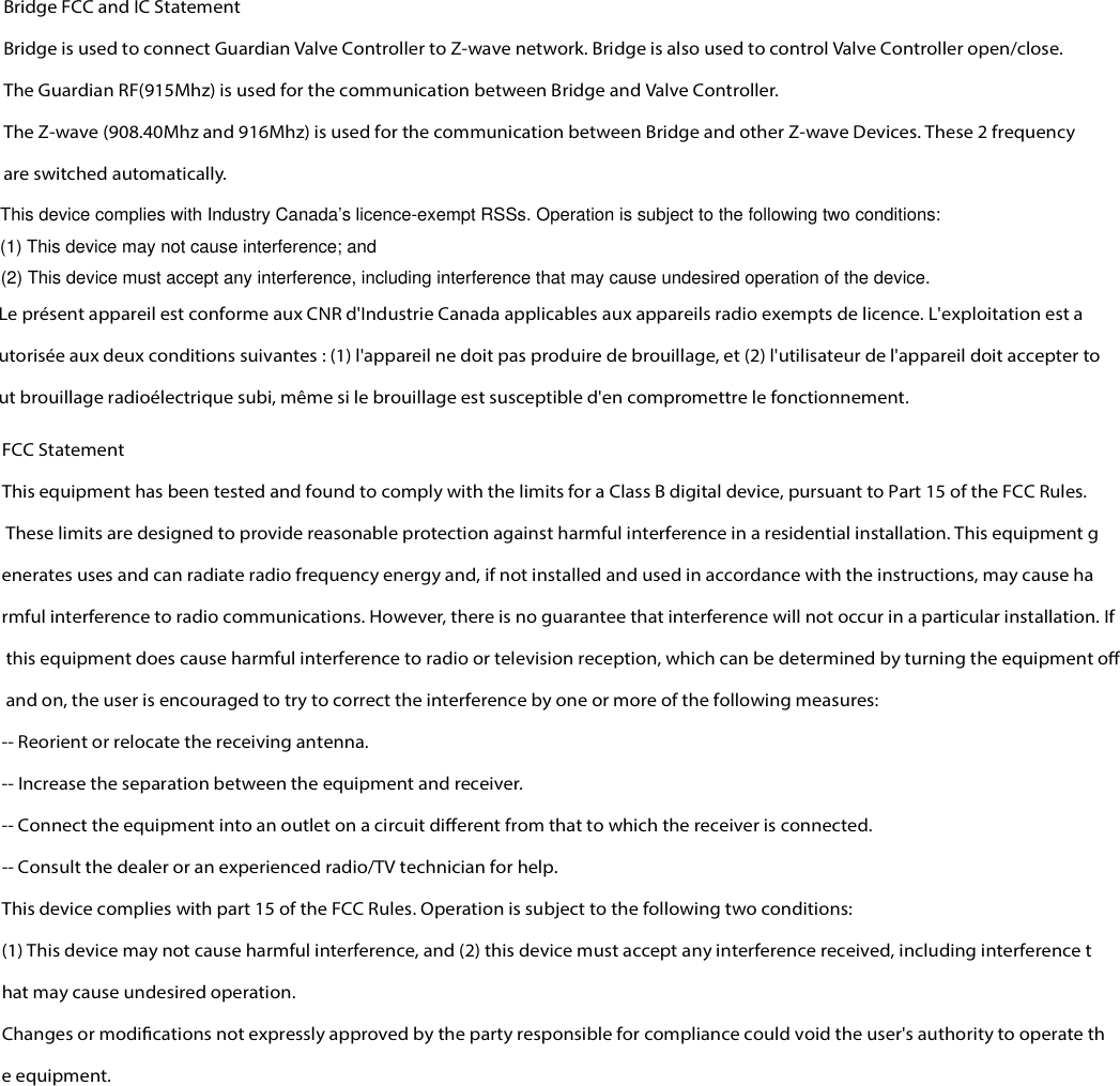 Bridge FCC and IC Statement   Bridge is used to connect Guardian Valve Controller to Z-wave network. Bridge is also used to control Valve Controller open/close. The Guardian RF(915Mhz) is used for the communication between Bridge and Valve Controller.   The Z-wave (908.40Mhz and 916Mhz) is used for the communication between Bridge and other Z-wave Devices. These 2 frequency are switched automatically.   Le présent appareil est conforme aux CNR d&apos;Industrie Canada applicables aux appareils radio exempts de licence. L&apos;exploitation est autorisée aux deux conditions suivantes : (1) l&apos;appareil ne doit pas produire de brouillage, et (2) l&apos;utilisateur de l&apos;appareil doit accepter tout brouillage radioélectrique subi, même si le brouillage est susceptible d&apos;en compromettre le fonctionnement. FCC Statement This equipment has been tested and found to comply with the limits for a Class B digital device, pursuant to Part 15 of the FCC Rules. These limits are designed to provide reasonable protection against harmful interference in a residential installation. This equipment generates uses and can radiate radio frequency energy and, if not installed and used in accordance with the instructions, may cause harmful interference to radio communications. However, there is no guarantee that interference will not occur in a particular installation. If this equipment does cause harmful interference to radio or television reception, which can be determined by turning the equipment o and on, the user is encouraged to try to correct the interference by one or more of the following measures: -- Reorient or relocate the receiving antenna.   -- Increase the separation between the equipment and receiver.    -- Connect the equipment into an outlet on a circuit dierent from that to which the receiver is connected.   -- Consult the dealer or an experienced radio/TV technician for help. This device complies with part 15 of the FCC Rules. Operation is subject to the following two conditions: (1) This device may not cause harmful interference, and (2) this device must accept any interference received, including interference that may cause undesired operation. Changes or modications not expressly approved by the party responsible for compliance could void the user&apos;s authority to operate the equipment.  This device complies with Industry Canada’s licence-exempt RSSs. Operation is subject to the following two conditions:(1) This device may not cause interference; and(2) This device must accept any interference, including interference that may cause undesired operation of the device.