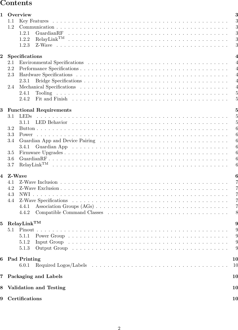 Contents1 Overview 31.1 KeyFeatures ............................................. 31.2 Communication............................................ 31.2.1 GuardianRF ......................................... 31.2.2 RelayLinkTM ......................................... 31.2.3 Z-Wave ............................................ 32 Speciﬁcations 42.1 Environmental Speciﬁcations . . . . . . . . . . . . . . . . . . . . . . . . . . . . . . . . . . . . 42.2 PerformanceSpeciﬁcations...................................... 42.3 HardwareSpeciﬁcations ....................................... 42.3.1 BridgeSpeciﬁcations..................................... 42.4 MechanicalSpeciﬁcations ...................................... 42.4.1 Tooling ............................................ 52.4.2 FitandFinish ........................................ 53 Functional Requirements 53.1 LEDs ................................................. 53.1.1 LEDBehavior ........................................ 53.2 Button................................................. 63.3 Power ................................................. 63.4 Guardian App and Device Pairing . . . . . . . . . . . . . . . . . . . . . . . . . . . . . . . . . 63.4.1 GuardianApp ........................................ 63.5 FirmwareUpgrades.......................................... 63.6 GuardianRF.............................................. 63.7 RelayLinkTM ............................................. 64 Z-Wave 64.1 Z-WaveInclusion........................................... 74.2 Z-WaveExclusion........................................... 74.3 NWI.................................................. 74.4 Z-WaveSpeciﬁcations ........................................ 74.4.1 AssociationGroups(AGs).................................. 74.4.2 Compatible Command Classes . . . . . . . . . . . . . . . . . . . . . . . . . . . . . . . 85 RelayLinkTM 95.1 Pinout................................................. 95.1.1 PowerGroup ......................................... 95.1.2 InputGroup ......................................... 95.1.3 OutputGroup ........................................ 96 Pad Printing 106.0.1 RequiredLogos/Labels ................................... 107 Packaging and Labels 108 Validation and Testing 109 Certiﬁcations 102