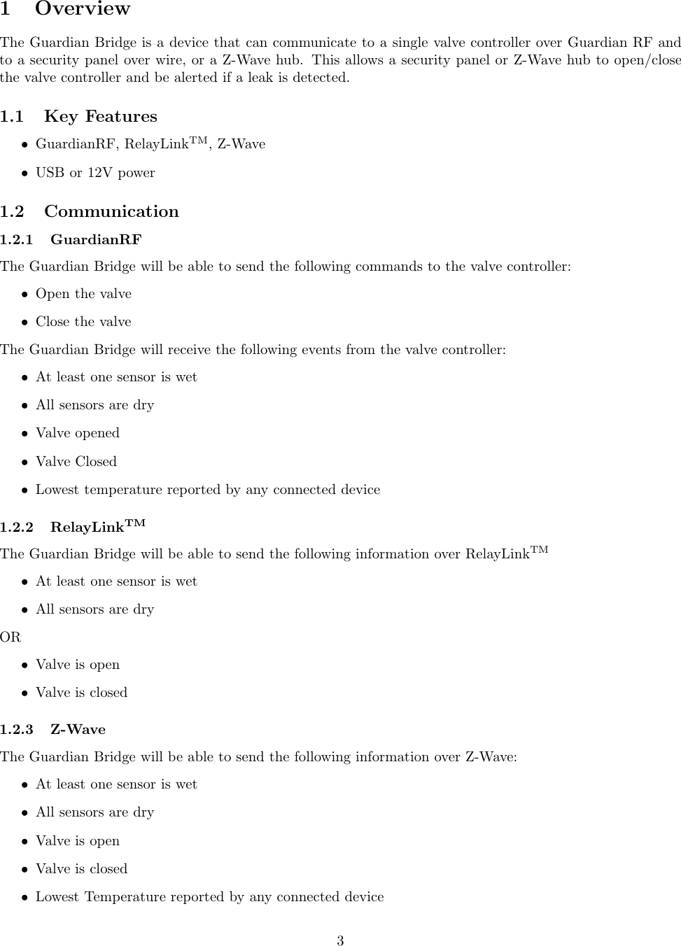 1 OverviewThe Guardian Bridge is a device that can communicate to a single valve controller over Guardian RF andto a security panel over wire, or a Z-Wave hub. This allows a security panel or Z-Wave hub to open/closethe valve controller and be alerted if a leak is detected.1.1 Key Features•GuardianRF, RelayLinkTM , Z-Wave•USB or 12V power1.2 Communication1.2.1 GuardianRFThe Guardian Bridge will be able to send the following commands to the valve controller:•Open the valve•Close the valveThe Guardian Bridge will receive the following events from the valve controller:•At least one sensor is wet•All sensors are dry•Valve opened•Valve Closed•Lowest temperature reported by any connected device1.2.2 RelayLinkTMThe Guardian Bridge will be able to send the following information over RelayLinkTM•At least one sensor is wet•All sensors are dryOR•Valve is open•Valve is closed1.2.3 Z-WaveThe Guardian Bridge will be able to send the following information over Z-Wave:•At least one sensor is wet•All sensors are dry•Valve is open•Valve is closed•Lowest Temperature reported by any connected device3