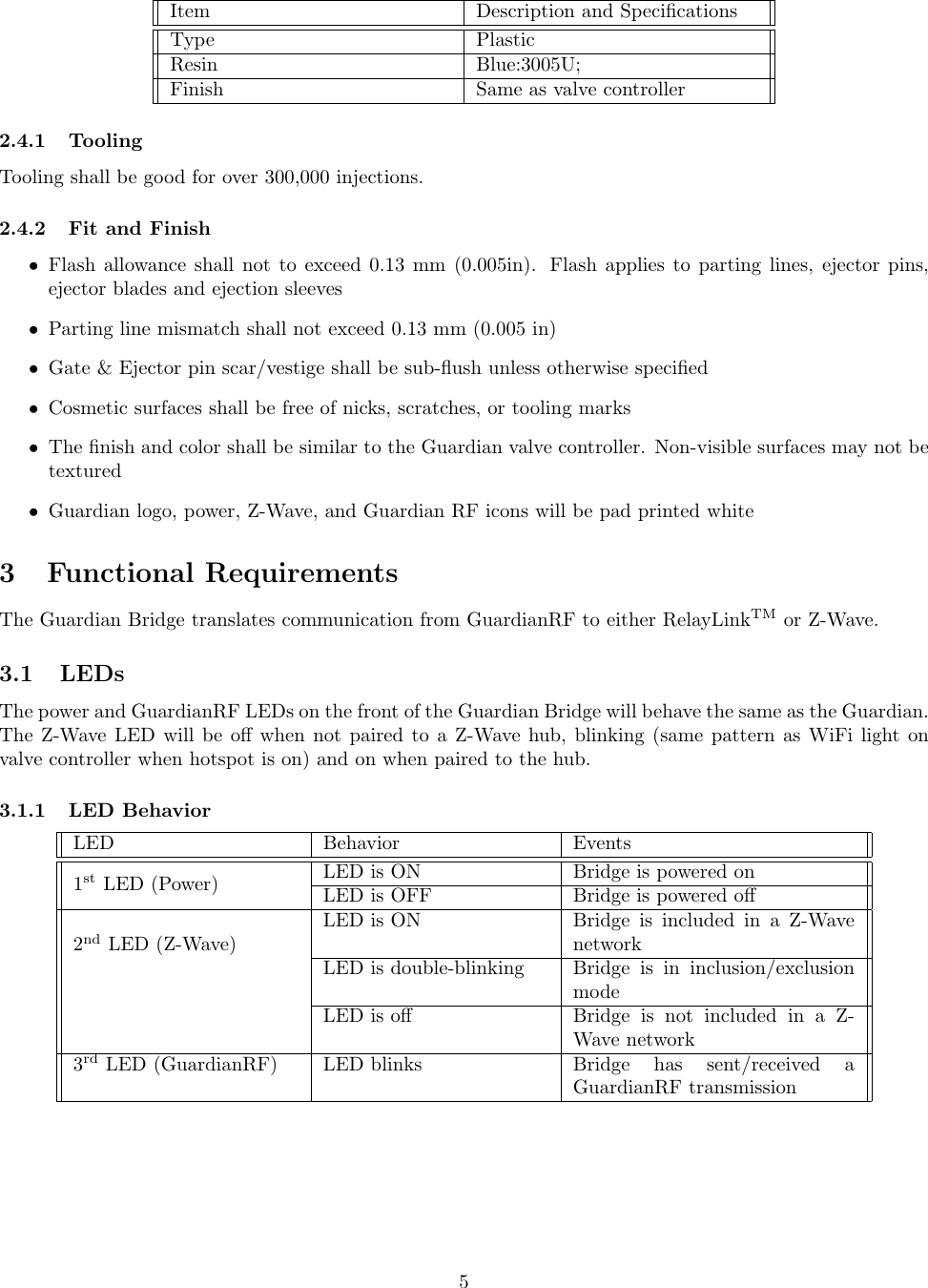Item Description and SpeciﬁcationsType PlasticResin Blue:3005U;Finish Same as valve controller2.4.1 ToolingTooling shall be good for over 300,000 injections.2.4.2 Fit and Finish•Flash allowance shall not to exceed 0.13 mm (0.005in). Flash applies to parting lines, ejector pins,ejector blades and ejection sleeves•Parting line mismatch shall not exceed 0.13 mm (0.005 in)•Gate &amp; Ejector pin scar/vestige shall be sub-ﬂush unless otherwise speciﬁed•Cosmetic surfaces shall be free of nicks, scratches, or tooling marks•The ﬁnish and color shall be similar to the Guardian valve controller. Non-visible surfaces may not betextured•Guardian logo, power, Z-Wave, and Guardian RF icons will be pad printed white3 Functional RequirementsThe Guardian Bridge translates communication from GuardianRF to either RelayLinkTM or Z-Wave.3.1 LEDsThe power and GuardianRF LEDs on the front of the Guardian Bridge will behave the same as the Guardian.The Z-Wave LED will be oﬀ when not paired to a Z-Wave hub, blinking (same pattern as WiFi light onvalve controller when hotspot is on) and on when paired to the hub.3.1.1 LED BehaviorLED Behavior Events1st LED (Power) LED is ON Bridge is powered onLED is OFF Bridge is powered oﬀ2nd LED (Z-Wave)LED is ON Bridge is included in a Z-WavenetworkLED is double-blinking Bridge is in inclusion/exclusionmodeLED is oﬀ Bridge is not included in a Z-Wave network3rd LED (GuardianRF) LED blinks Bridge has sent/received aGuardianRF transmission5
