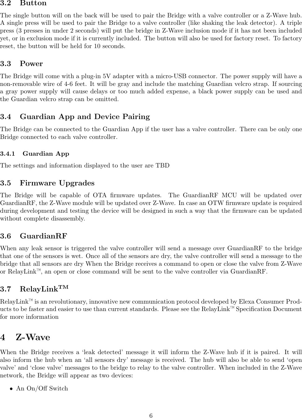 3.2 ButtonThe single button will on the back will be used to pair the Bridge with a valve controller or a Z-Wave hub.A single press will be used to pair the Bridge to a valve controller (like shaking the leak detector). A triplepress (3 presses in under 2 seconds) will put the bridge in Z-Wave inclusion mode if it has not been includedyet, or in exclusion mode if it is currently included. The button will also be used for factory reset. To factoryreset, the button will be held for 10 seconds.3.3 PowerThe Bridge will come with a plug-in 5V adapter with a micro-USB connector. The power supply will have anon-removable wire of 4-6 feet. It will be gray and include the matching Guardian velcro strap. If sourcinga gray power supply will cause delays or too much added expense, a black power supply can be used andthe Guardian velcro strap can be omitted.3.4 Guardian App and Device PairingThe Bridge can be connected to the Guardian App if the user has a valve controller. There can be only oneBridge connected to each valve controller.3.4.1 Guardian AppThe settings and information displayed to the user are TBD3.5 Firmware UpgradesThe Bridge will be capable of OTA ﬁrmware updates. The GuardianRF MCU will be updated overGuardianRF, the Z-Wave module will be updated over Z-Wave. In case an OTW ﬁrmware update is requiredduring development and testing the device will be designed in such a way that the ﬁrmware can be updatedwithout complete disassembly.3.6 GuardianRFWhen any leak sensor is triggered the valve controller will send a message over GuardianRF to the bridgethat one of the sensors is wet. Once all of the sensors are dry, the valve controller will send a message to thebridge that all sensors are dry When the Bridge receives a command to open or close the valve from Z-Waveor RelayLink™, an open or close command will be sent to the valve controller via GuardianRF.3.7 RelayLinkTMRelayLink™is an revolutionary, innovative new communication protocol developed by Elexa Consumer Prod-ucts to be faster and easier to use than current standards. Please see the RelayLink™Speciﬁcation Documentfor more information4 Z-WaveWhen the Bridge receives a ‘leak detected’ message it will inform the Z-Wave hub if it is paired. It willalso inform the hub when an ‘all sensors dry’ message is received. The hub will also be able to send ‘openvalve’ and ‘close valve’ messages to the bridge to relay to the valve controller. When included in the Z-Wavenetwork, the Bridge will appear as two devices:•An On/Oﬀ Switch6