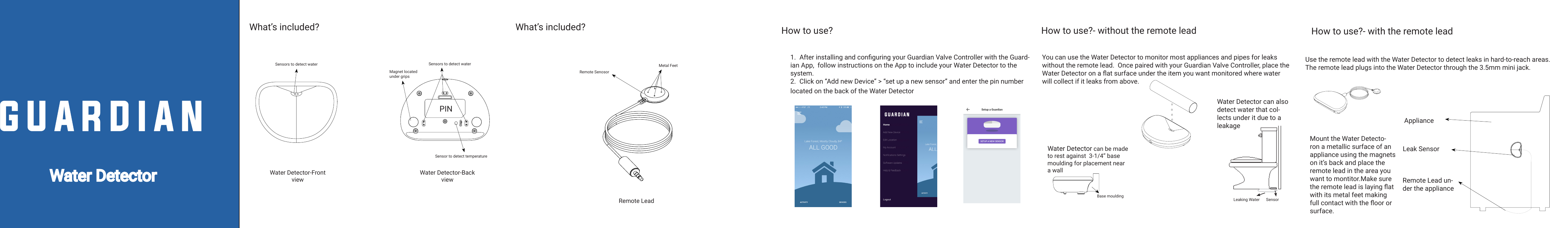 `Water DetectorWhat’s included?    How to use?Water Detector-Front viewWater Detector-Back viewMagnet located under gripsHow to use?- without the remote leadYou can use the Water Detector to monitor most appliances and pipes for leaks without the remote lead.  Once paired with your Guardian Valve Controller, place the Water Detector on a at surface under the item you want monitored where water will collect if it leaks from above.Base mouldingSOLIDWORKS Educational Product. For Instructional Use Only.Water Detector can be made to rest against  3-1/4” base moulding for placement near a wallSOLIDWORKS Educational Product. For Instructional Use Only.Leaking Water SensorWater Detector can also detect water that col-lects under it due to a leakageSOLIDWORKS Educational Product. For Instructional Use Only.Remote LeadRemote Senosor Metal FeetHow to use?- with the remote leadMount the Water Detecto-ron a metallic surface of an appliance using the magnets on it’s back and place the remote lead in the area you want to montitor.Make sure the remote lead is laying at with its metal feet making full contact with the oor or surface.Use the remote lead with the Water Detector to detect leaks in hard-to-reach areas. The remote lead plugs into the Water Detector through the 3.5mm mini jack.SOLIDWORKS Educational Product. For Instructional Use Only.Remote Lead un-der the appliance ApplianceLeak SensorSOLIDWORKS Educational Product. For Instructional Use Only.What’s included?   SOLIDWORKS Educational Product. For Instructional Use Only.SOLIDWORKS Educational Product. For Instructional Use Only.Sensors to detect waterSensor to detect temperatureSensors to detect waterPIN1.  After installing and conguring your Guardian Valve Controller with the Guard-ian App,  follow instructions on the App to include your Water Detector to the system.2.  Click on “Add new Device” &gt; “set up a new sensor” and enter the pin number located on the back of the Water Detector