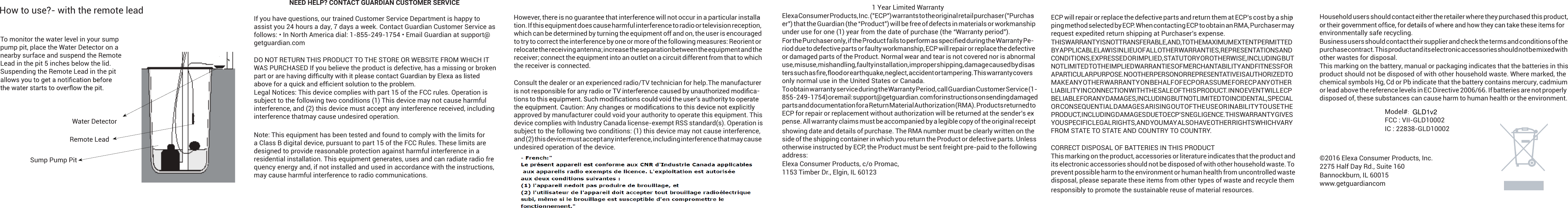 How to use?- with the remote leadTo monitor the water level in your sump pump pit, place the Water Detector on a nearby surface and suspend the Remote Lead in the pit 5 inches below the lid.  Suspending the Remote Lead in the pit Sump Pump PitRemote LeadWater DetectorNEED HELP? CONTACT GUARDIAN CUSTOMER SERVICEIf you have questions, our trained Customer Service Department is happy to assist you 24 hours a day, 7 days a week. Contact Guardian Customer Service as follows: • In North America dial: 1-855-249-1754 • Email Guardian at support@getguardian.comDO NOT RETURN THIS PRODUCT TO THE STORE OR WEBSITE FROM WHICH IT WAS PURCHASED If you believe the product is defective, has a missing or broken Legal Notices: This device complies with part 15 of the FCC rules. Operation is subject to the following two conditions (1) This device may not cause harmful interference, and (2) this device must accept any interference received, including interference thatmay cause undesired operation.Note: This equipment has been tested and found to comply with the limits for a Class B digital device, pursuant to part 15 of the FCC Rules. These limits are designed to provide reasonable protection against harmful interference in a residential installation. This equipment generates, uses and can radiate radio fre-quency energy and, if not installed and used in accordance with the instructions, may cause harmful interference to radio communications.However, there is no guarantee that interference will not occur in a particular installa-tion. If this equipment does cause harmful interference to radio or television reception, which can be determined by turning the equipment off and on, the user is encouraged to try to correct the interference by one or more of the following measures: Reorient or relocate the receiving antenna; increase the separation between the equipment and the receiver; connect the equipment into an outlet on a circuit different from that to which the receiver is connected.Consult the dealer or an experienced radio/TV technician for help.The manufacturer -approved by manufacturer could void your authority to operate this equipment. This device complies with Industry Canada license-exempt RSS standard(s). Operation is subject to the following two conditions: (1) this device may not cause interference, and (2) this device must accept any interference, including interference that may cause undesired operation of the device.1 Year Limited WarrantyElexa Consumer Products, Inc. (”ECP”) warrants to the original retail purchaser (”Purchas-er”) that the Guardian (the “Product”) will be free of defects in materials or workmanship under use for one (1) year from the date of purchase (the “Warranty period”).-riod due to defective parts or faulty workmanship, ECP will repair or replace the defective or damaged parts of the Product. Normal wear and tear is not covered nor is abnormal use, misuse, mishandling, faulty installation, improper shipping, damage caused by disas-only normal use in the United States or Canada.To obtain warranty service during the Warranty Period, call Guardian Customer Service (1-855-249-1754) or email: support@getguardian.com for instructions on sending damaged parts and documentation for a Return Material Authorization (RMA). Products returned to ECP for repair or replacement without authorization will be returned at the sender’s ex-pense. All warranty claims must be accompanied by a legible copy of the original receipt showing date and details of purchase.  The RMA number must be clearly written on the side of the shipping container in which you return the Product or defective parts. Unless otherwise instructed by ECP, the Product must be sent freight pre-paid to the following address:Elexa Consumer Products, c/o Promac,1153 Timber Dr., Elgin, IL 60123ECP will repair or replace the defective parts and return them at ECP’s cost by a ship-ping method selected by ECP. When contacting ECP to obtain an RMA, Purchaser may request expedited return shipping at Purchaser’s expense.THIS WARRANTY IS NOT TRANSFERABLE, AND, TO THE MAXIMUM EXTENT PERMITTED BY APPLICABLE LAW IS IN LIEU OF ALL OTHER WARRANTIES, REPRESENTATIONS AND CONDITIONS, EXPRESSED OR IMPLIED, STATUTORY OR OTHERWISE, INCLUDING BUT NOT LIMITED TO THE IMPLIED WARRANTIES OF MERCHANTABILITY AND FITNESS FOR A PARTICULAR PURPOSE. NO OTHER PERSON OR REPRESENTATIVE IS AUTHORIZED TO MAKE ANY OTHER WARRANTY ON BEHALF OF ECP OR ASSUME FOR ECP ANY OTHER LIABILITY IN CONNECTION WITH THE SALE OF THIS PRODUCT. IN NO EVENT WILL ECP BE LIABLE FOR ANY DAMAGES, INCLUDING BUT NOT LIMITED TO INCIDENTAL, SPECIAL OR CONSEQUENTIAL DAMAGES ARISING OUT OF THE USE OR INABILITY TO USE THE PRODUCT, INCLUDING DAMAGES DUE TO ECP’S NEGLIGENCE.THIS WARRANTY GIVES YOU SPECIFIC LEGAL RIGHTS, AND YOU MAY ALSO HAVE OTHER RIGHTS WHICH VARY FROM STATE TO STATE AND COUNTRY TO COUNTRY.CORRECT DISPOSAL OF BATTERIES IN THIS PRODUCTThis marking on the product, accessories or literature indicates that the product and its electronic accessories should not be disposed of with other household waste. To prevent possible harm to the environment or human health from uncontrolled waste disposal, please separate these items from other types of waste and recycle them responsibly to promote the sustainable reuse of material resources.Household users should contact either the retailer where they purchased this product, environmentally safe recycling.Business users should contact their supplier and check the terms and conditions of the purchase contract. This product and its electronic accessories should not be mixed with other wastes for disposal.This marking on the battery, manual or packaging indicates that the batteries in this product should not be disposed of with other household waste. Where marked, the chemical symbols Hg, Cd or Pb indicate that the battery contains mercury, cadmium or lead above the reference levels in EC Directive 2006/66. If batteries are not properly disposed of, these substances can cause harm to human health or the environment.©2016 Elexa Consumer Products, Inc.2275 Half Day Rd., Suite 160Bannockburn, IL 60015www.getguardiancomModel#: FCC : VII-GLD10002IC : 22838-GLD10002GLD1v2