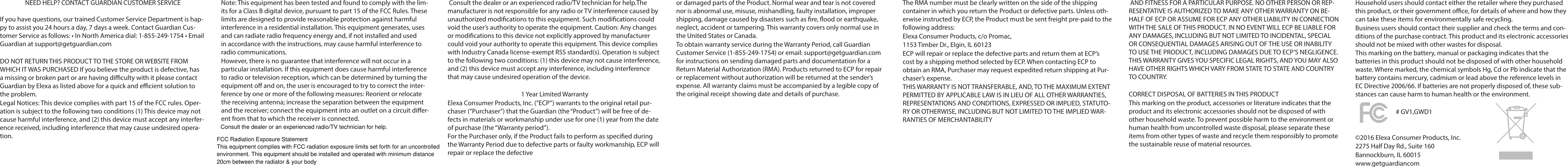 NEED HELP? CONTACT GUARDIAN CUSTOMER SERVICEIf you have questions, our trained Customer Service Department is hap-py to assist you 24 hours a day, 7 days a week. Contact Guardian Cus-tomer Service as follows: • In North America dial: 1-855-249-1754 • Email Guardian at support@getguardian.comDO NOT RETURN THIS PRODUCT TO THE STORE OR WEBSITE FROM WHICH IT WAS PURCHASED If you believe the product is defective, has a missing or broken part or are having diculty with it please contact Guardian by Elexa as listed above for a quick and ecient solution to the problem. Legal Notices: This device complies with part 15 of the FCC rules. Oper-ation is subject to the following two conditions (1) This device may not cause harmful interference, and (2) this device must accept any interfer-ence received, including interference that may cause undesired opera-tion.Note: This equipment has been tested and found to comply with the lim-its for a Class B digital device, pursuant to part 15 of the FCC Rules. These limits are designed to provide reasonable protection against harmful interference in a residential installation. This equipment generates, uses and can radiate radio frequency energy and, if not installed and used in accordance with the instructions, may cause harmful interference to radio communications.However, there is no guarantee that interference will not occur in a particular installation. If this equipment does cause harmful interference to radio or television reception, which can be determined by turning the equipment o and on, the user is encouraged to try to correct the inter-ference by one or more of the following measures: Reorient or relocate the receiving antenna; increase the separation between the equipment and the receiver; connect the equipment into an outlet on a circuit dier-ent from that to which the receiver is connected. Consult the dealer or an experienced radio/TV technician for help.The manufacturer is not responsible for any radio or TV interference caused by unauthorized modications to this equipment. Such modications could void the user’s authority to operate the equipment. Caution: Any changes or modications to this device not explicitly approved by manufacturer could void your authority to operate this equipment. This device complies with Industry Canada license-exempt RSS standard(s). Operation is subject to the following two conditions: (1) this device may not cause interference, and (2) this device must accept any interference, including interference that may cause undesired operation of the device.1 Year Limited WarrantyElexa Consumer Products, Inc. (”ECP”) warrants to the original retail pur-chaser (”Purchaser”) that the Guardian (the “Product”) will be free of de-fects in materials or workmanship under use for one (1) year from the date of purchase (the “Warranty period”).For the Purchaser only, if the Product fails to perform as specied during the Warranty Period due to defective parts or faulty workmanship, ECP will repair or replace the defective  or damaged parts of the Product. Normal wear and tear is not covered nor is abnormal use, misuse, mishandling, faulty installation, improper shipping, damage caused by disasters such as re, ood or earthquake, neglect, accident or tampering. This warranty covers only normal use in the United States or Canada.To obtain warranty service during the Warranty Period, call Guardian Customer Service (1-855-249-1754) or email: support@getguardian.com for instructions on sending damaged parts and documentation for a Return Material Authorization (RMA). Products returned to ECP for repair or replacement without authorization will be returned at the sender’s expense. All warranty claims must be accompanied by a legible copy of the original receipt showing date and details of purchase. The RMA number must be clearly written on the side of the shipping container in which you return the Product or defective parts. Unless oth-erwise instructed by ECP, the Product must be sent freight pre-paid to the following address:Elexa Consumer Products, c/o Promac,1153 Timber Dr., Elgin, IL 60123ECP will repair or replace the defective parts and return them at ECP’s cost by a shipping method selected by ECP. When contacting ECP to obtain an RMA, Purchaser may request expedited return shipping at Pur-chaser’s expense.THIS WARRANTY IS NOT TRANSFERABLE, AND, TO THE MAXIMUM EXTENT PERMITTED BY APPLICABLE LAW IS IN LIEU OF ALL OTHER WARRANTIES, REPRESENTATIONS AND CONDITIONS, EXPRESSED OR IMPLIED, STATUTO-RY OR OTHERWISE, INCLUDING BUT NOT LIMITED TO THE IMPLIED WAR-RANTIES OF MERCHANTABILITY AND FITNESS FOR A PARTICULAR PURPOSE. NO OTHER PERSON OR REP-RESENTATIVE IS AUTHORIZED TO MAKE ANY OTHER WARRANTY ON BE-HALF OF ECP OR ASSUME FOR ECP ANY OTHER LIABILITY IN CONNECTION WITH THE SALE OF THIS PRODUCT. IN NO EVENT WILL ECP BE LIABLE FOR ANY DAMAGES, INCLUDING BUT NOT LIMITED TO INCIDENTAL, SPECIAL OR CONSEQUENTIAL DAMAGES ARISING OUT OF THE USE OR INABILITY TO USE THE PRODUCT, INCLUDING DAMAGES DUE TO ECP’S NEGLIGENCE.THIS WARRANTY GIVES YOU SPECIFIC LEGAL RIGHTS, AND YOU MAY ALSO HAVE OTHER RIGHTS WHICH VARY FROM STATE TO STATE AND COUNTRY TO COUNTRY.CORRECT DISPOSAL OF BATTERIES IN THIS PRODUCTThis marking on the product, accessories or literature indicates that the product and its electronic accessories should not be disposed of with other household waste. To prevent possible harm to the environment or human health from uncontrolled waste disposal, please separate these items from other types of waste and recycle them responsibly to promote the sustainable reuse of material resources.Household users should contact either the retailer where they purchased this product, or their government oce, for details of where and how they can take these items for environmentally safe recycling.Business users should contact their supplier and check the terms and con-ditions of the purchase contract. This product and its electronic accessories should not be mixed with other wastes for disposal.This marking on the battery, manual or packaging indicates that the batteries in this product should not be disposed of with other household waste. Where marked, the chemical symbols Hg, Cd or Pb indicate that the battery contains mercury, cadmium or lead above the reference levels in EC Directive 2006/66. If batteries are not properly disposed of, these sub-stances can cause harm to human health or the environment.©2016 Elexa Consumer Products, Inc.2275 Half Day Rd., Suite 160Bannockburn, IL 60015www.getguardiancom# GV1,GWD1 Consult the dealer or an experienced radio/TV technician for help.FCC Radiation Exposure Statement This equipment complies with FCC radiation exposure limits set forth for an uncontrolled environment. This equipment should be installed and operated with minimum distance 20cm between the radiator &amp; your body