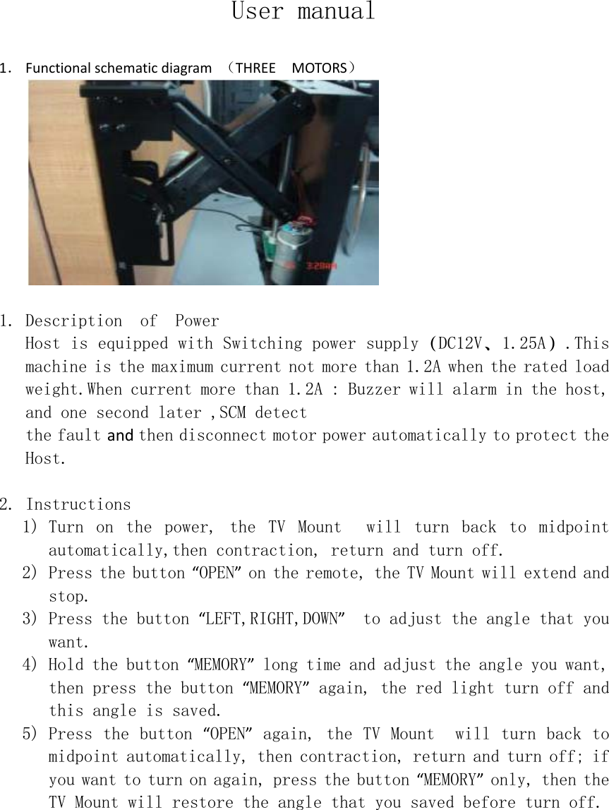 User manual  1． Functionalschematicdiagram（THREEMOTORS）  1. Description  of  Power Host is equipped with Switching power supply（DC12V、1.25A）.This machine is the maximum current not more than 1.2A when the rated load weight.When current more than 1.2A : Buzzer will alarm in the host, and one second later ,SCM detect the fault andthen disconnect motor power automatically to protect the Host.  2. Instructions 1) Turn  on  the  power,the  TV  Mount    will  turn  back  to  midpoint automatically,then contraction, return and turn off. 2) Press the button “OPEN” on the remote, the TV Mount will extend and stop. 3) Press the button “LEFT,RIGHT,DOWN”  to adjust the angle that you want. 4) Hold the button “MEMORY” long time and adjust the angle you want, then press the button “MEMORY” again, the red light turn off and this angle is saved. 5) Press the button “OPEN” again,the TV Mount  will turn back to midpoint automatically, then contraction, return and turn off; if you want to turn on again, press the button “MEMORY” only, then the TV Mount will restore the angle that you saved before turn off.  