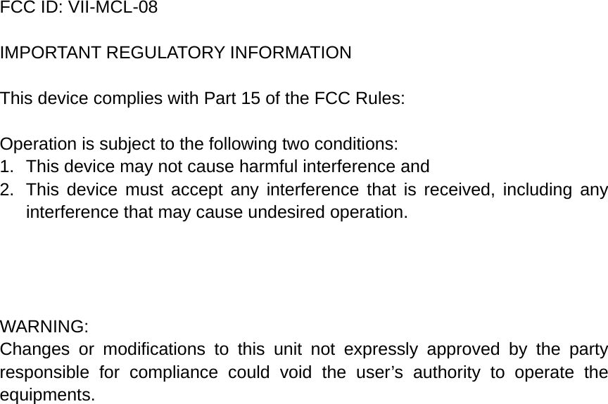 FCC ID: VII-MCL-08  IMPORTANT REGULATORY INFORMATION  This device complies with Part 15 of the FCC Rules:  Operation is subject to the following two conditions: 1.  This device may not cause harmful interference and 2.  This device must accept any interference that is received, including any interference that may cause undesired operation.     WARNING: Changes or modifications to this unit not expressly approved by the party responsible for compliance could void the user’s authority to operate the equipments.   