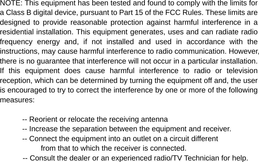NOTE: This equipment has been tested and found to comply with the limits for a Class B digital device, pursuant to Part 15 of the FCC Rules. These limits are designed to provide reasonable protection against harmful interference in a residential installation. This equipment generates, uses and can radiate radio frequency energy and, if not installed and used in accordance with the instructions, may cause harmful interference to radio communication. However, there is no guarantee that interference will not occur in a particular installation. If this equipment does cause harmful interference to radio or television reception, which can be determined by turning the equipment off and, the user is encouraged to try to correct the interference by one or more of the following measures:  -- Reorient or relocate the receiving antenna -- Increase the separation between the equipment and receiver. -- Connect the equipment into an outlet on a circuit different   from that to which the receiver is connected. -- Consult the dealer or an experienced radio/TV Technician for help.  