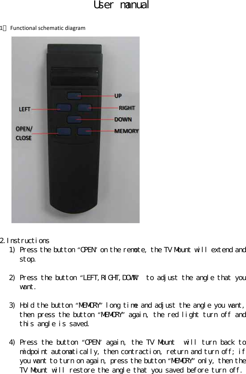 User manual  1． Functionalschematicdiagram  2.Instructions 1) Press the button “OPEN” on the remote, the TV Mount will extend and stop.  2) Press the button “LEFT,RIGHT,DOWN”  to adjust the angle that you want.  3) Hold the button “MEMORY” long time and adjust the angle you want, then press the button “MEMORY” again, the red light turn off and this angle is saved.  4) Press the button “OPEN” again,the TV Mount  will turn back to midpoint automatically, then contraction, return and turn off; if you want to turn on again, press the button “MEMORY” only, then the TV Mount will restore the angle that you saved before turn off.    UPRIGHTDOWNMEMORYLEFTOPEN/CLOSE