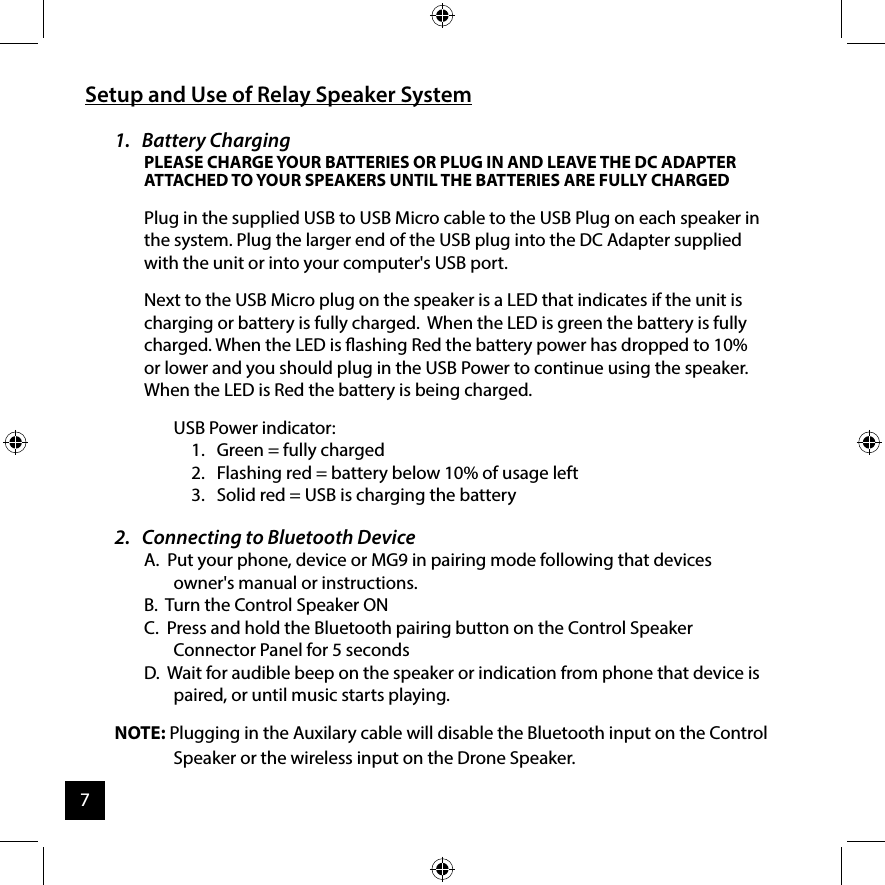 Setup and Use of Relay Speaker System1.   Battery Charging PLEASE CHARGE YOUR BATTERIES OR PLUG IN AND LEAVE THE DC ADAPTER ATTACHED TO YOUR SPEAKERS UNTIL THE BATTERIES ARE FULLY CHARGEDPlug in the supplied USB to USB Micro cable to the USB Plug on each speaker in the system. Plug the larger end of the USB plug into the DC Adapter supplied with the unit or into your computer&apos;s USB port.Next to the USB Micro plug on the speaker is a LED that indicates if the unit is charging or battery is fully charged.  When the LED is green the battery is fully charged. When the LED is ashing Red the battery power has dropped to 10% or lower and you should plug in the USB Power to continue using the speaker. When the LED is Red the battery is being charged.USB Power indicator:1.   Green = fully charged2.   Flashing red = battery below 10% of usage left3.   Solid red = USB is charging the battery2.   Connecting to Bluetooth DeviceA.  Put your phone, device or MG9 in pairing mode following that devices owner&apos;s manual or instructions. B.  Turn the Control Speaker ONC.  Press and hold the Bluetooth pairing button on the Control Speaker Connector Panel for 5 secondsD.  Wait for audible beep on the speaker or indication from phone that device is paired, or until music starts playing.NOTE: Plugging in the Auxilary cable will disable the Bluetooth input on the Control Speaker or the wireless input on the Drone Speaker.7