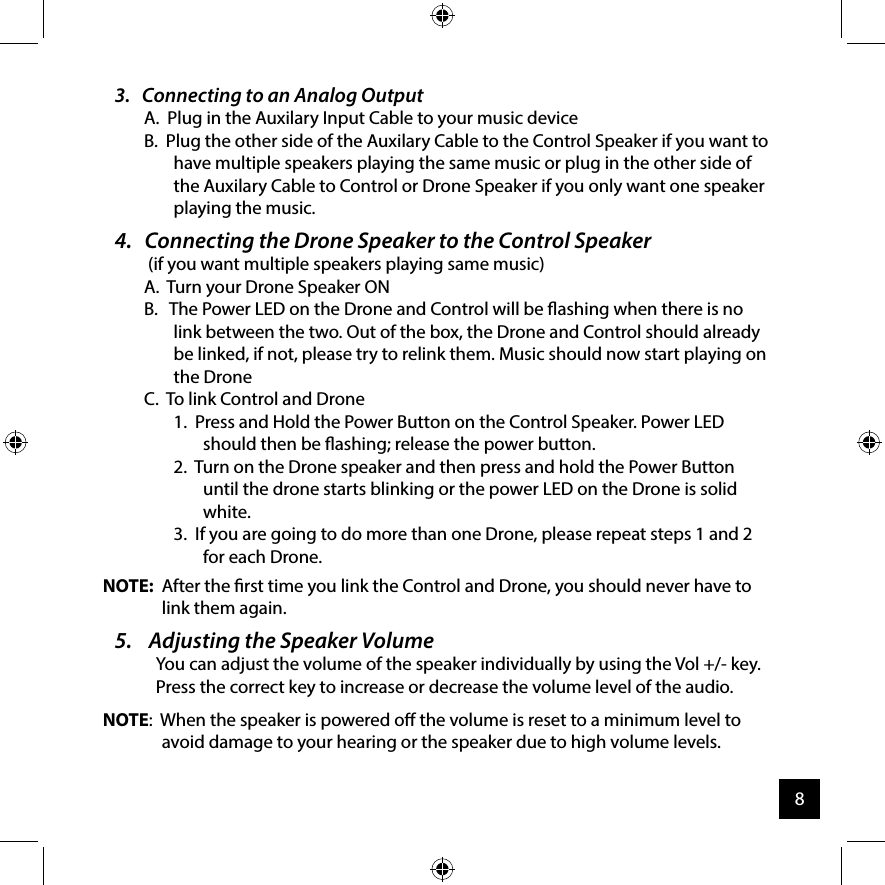3.   Connecting to an Analog OutputA.  Plug in the Auxilary Input Cable to your music deviceB.  Plug the other side of the Auxilary Cable to the Control Speaker if you want to have multiple speakers playing the same music or plug in the other side of the Auxilary Cable to Control or Drone Speaker if you only want one speaker playing the music.4.   Connecting the Drone Speaker to the Control Speaker    (if you want multiple speakers playing same music)A.  Turn your Drone Speaker ONB.   The Power LED on the Drone and Control will be ashing when there is no link between the two. Out of the box, the Drone and Control should already be linked, if not, please try to relink them. Music should now start playing on the DroneC.  To link Control and Drone1.  Press and Hold the Power Button on the Control Speaker. Power LED should then be ashing; release the power button.2.  Turn on the Drone speaker and then press and hold the Power Button until the drone starts blinking or the power LED on the Drone is solid white.3.  If you are going to do more than one Drone, please repeat steps 1 and 2 for each Drone.NOTE:  After the rst time you link the Control and Drone, you should never have to link them again.5.    Adjusting the Speaker Volume  You can adjust the volume of the speaker individually by using the Vol +/- key. Press the correct key to increase or decrease the volume level of the audio.NOTE:  When the speaker is powered o the volume is reset to a minimum level to avoid damage to your hearing or the speaker due to high volume levels. 8